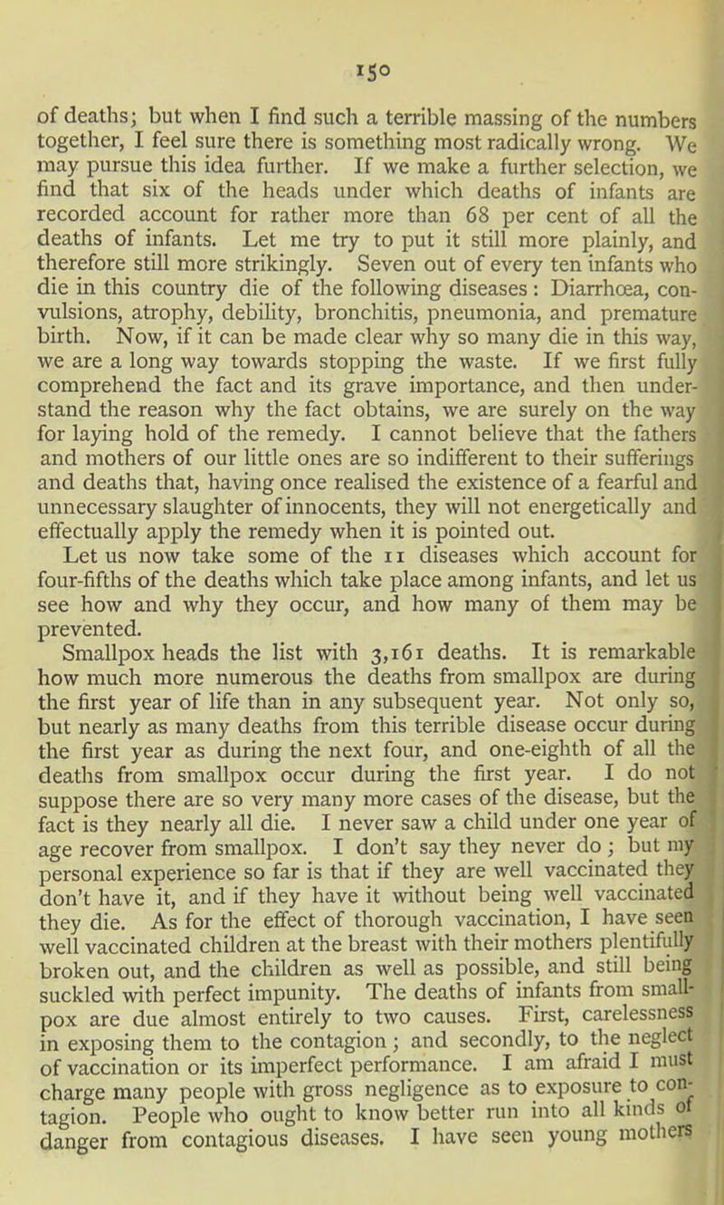 ISO of deaths; but when I find such a terrible massing of the numbers together, I feel sure there is something most radically wrong. We may pursue this idea further. If we make a further selection, we find that six of the heads under which deaths of infants are recorded account for rather more than 68 per cent of all the deaths of infants. Let me try to put it still more plainly, and therefore still more strikingly. Seven out of every ten infants who die in this country die of the following diseases : Diarrhoea, con- vulsions, atrophy, debiUty, bronchitis, pneumonia, and premature birth. Now, if it can be made clear why so many die in this way, we are a long way towards stopping the waste. If we first fully comprehend the fact and its grave importance, and then under- stand the reason why the fact obtains, we are surely on the way for laying hold of the remedy. I cannot believe that the fathers and mothers of our little ones are so indifferent to their sufferings and deaths that, having once realised the existence of a fearful and unnecessary slaughter of innocents, they will not energetically and effectually apply the remedy when it is pointed out. Let us now take some of the 11 diseases which account for four-fifths of the deaths which take place among infants, and let us see how and why they occur, and how many of them may be prevented. Smallpox heads the list with 3,161 deaths. It is remarkable how much more numerous the deaths from smallpox are during the first year of life than in any subsequent year. Not only so, but nearly as many deaths from this terrible disease occur during the first year as during the next four, and one-eighth of all the deaths from smallpox occur during the first year. I do not suppose there are so very many more cases of the disease, but the fact is they nearly all die. I never saw a child under one year of age recover from smallpox. I don't say they never do ; but my personal experience so far is that if they are well vaccinated they don't have it, and if they have it without being well vaccinated they die. As for the effect of thorough vaccinaUon, I have seen well vaccinated children at the breast with their mothers plentifully broken out, and the children as well as possible, and still being suckled with perfect impunity. The deaths of mfants from small- pox are due almost entirely to two causes. First, carelessness in exposing them to the contagion; and secondly, to the neglect of vaccination or its imperfect performance. I am afraid I must charge many people with gross negligence as to exposure to con- tagion. People who ought to know better run into all kmds ot danger from contagious diseases. I have seen young mothers