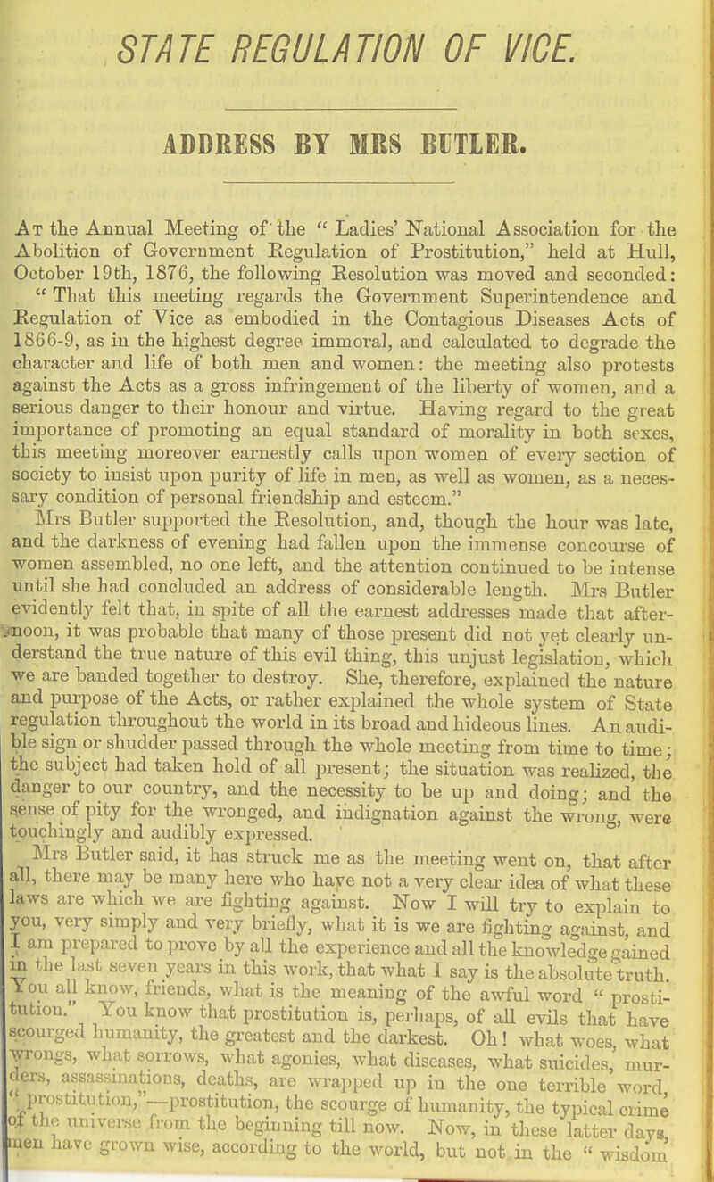 STATE REGULATION OF VICE ADDRESS BY MRS BITIES. At the Annual Meeting of'the  Ladies' National Association for the Abolition of Government Regulation of Prostitution, held at Hull, October 19th, 1876, the following Resolution was moved and seconded:  That this meeting regards the Government Superintendence and Regulation of Vice as embodied in the Contagious Diseases Acts of 1866-9, as in the highest degree immoral, and calculated to degrade the character and life of both men and women: the meeting also protests against the Acts as a gross infringement of the liberty of women, and a serious danger to their honour and virtue. Having i-egard to the great importance of promoting an equal standard of morality in both sexes, this meeting moreover earnestly calls upon women of every section of society to insist upon purity of life in men, as well as women, as a neces- sary condition of personal friendship and esteem. Mrs Butler supported the Resolution, and, though the hour was late, and the darkness of evening had fallen upon the immense concourse of women assembled, no one left, and the attention continued to be intense until she had concluded an address of considerable length. Mrs Butler evidently felt that, in spite of all the earnest addresses made that after- vnoon, it was probable that many of those present did not yet clearly un- derstand the true nature of this evil thing, this unjust legislation, which we are banded together to destroy. She, therefore, explained the nature and purpose of the Acts, or rather explained the whole system of State regulation throughout the world in its broad and hideous lines. An audi- ble sign or shudder passed through the whole meeting from time to time; the subject had taken hold of all ijresent; the situation was realized, the danger to our country, and the necessity to be up and doing; and the geuse of pity for the wronged, and indignation against the wrong, were touchiugly and audibly expressed. Mrs Butler said, it has struck me as the meeting went on, that after' all, there may be many here who haye not a very clear idea of what these laws are which we are fighting against. Now I will try to explain to you, very simply and veiy briefly, what it is we are fighting against, and 1 am prepared to prove by all the experience and all the knowledge gained m the last seven years in this work, that what I say is the absolute truth You all know, friends, what is the meaning of the aAvful word  prosti- tution. You know that prostitution is, perhaps, of all evils that have scourged humanity, the greatest and the darkest. Oh ! what woes what yrongs, what sorrows, what agonies, what diseases, what suicides' mur- ders, assassinations, deaths, are wrapped up in the one ten-ible word prostit.ution,~prostitution, the scourge of humanity, the typical crime Qf the universe from the beginning till now. Now, in these latter days men have grown wise, according to the world, but not.in the « wisdom'