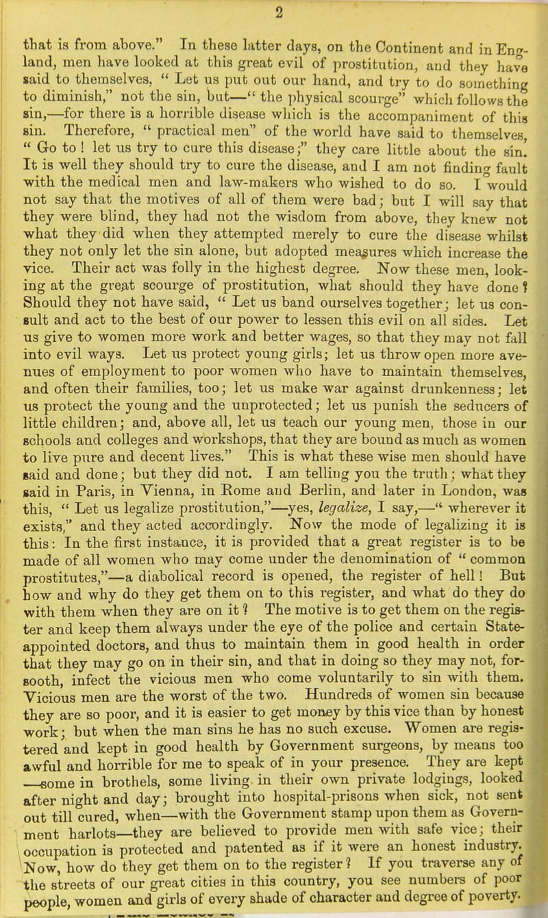 that is from above. In these hitter days, on the Continent and in Eng- land, men have looked at this great evil of prostitution, and they have said to themselves,  Let us put out our hand, and try to do something to diminish, not the sin, but— the physical scourge whicli follows the sin,—for there is a horrible disease which is the accompaniment of this sin. Therefore,  practical men of the world have said to themselves,  Go to ! let us try to cure this diseasethey care little about the sin! It is well they should try to cure the disease, and I am not finding fault with the medical men and law-makers who wished to do so. I would not say that the motives of all of them were bad; but I will say that they were blind, they had not the wisdom from above, they knew not what they did when they attempted merely to cure the disease whilst they not only let the sin alone, but adopted measures which increase the vice. Their act was folly in the highest degree. Now these men, look- ing at the great scourge of prostitution, what should they have done t Should they not have said,  Let us band oui-selves together; let us con- sult and act to the best of our power to lessen this evil on all sides. Let us give to women more work and better wages, so that they may not fall into evil ways. Let us protect young girls; let us throw open more ave- nues of employment to poor women who have to maintain themselves, and often their families, too; let us make war against drunkenness; let us protect the young and the unprotected; let us punish the seducers of little children; and, above all, let us teach our young men, those in our schools and colleges and workshops, that they are bound as much as women to live pure and decent lives. This is what these wise men should have eaid and done; but they did not. I am telling you the truth; what they said in Paris, in Vienna, in Rome and Berlin, and later in London, was this,  Let us legalize prostitution,—yes, legalize, I say,— wherever it exists, and they acted accordingly. Now the mode of legalizing it is this: In the first instance, it is provided that a great register is to be made of all women who may come under the denomination of  common prostitutes,—a diabolical record is opened, the register of hell! But how and why do they get them on to this register, and what do they do with them when they are on it ? The motive is to get them on the regis- ter and keep them always under the eye of the police and certain State- appointed doctors, and thus to maintain them in good health in order that they may go on in their sin, and that in doing so they may not, for- sooth, infect the vicious men who come voluntarily to sin with them. Vicious men are the worst of the two. Hundreds of women sin because they are so poor, and it is easier to get money by this vice than by honest work • but when the man sins he has no such excuse. Women are regis- tered and kept in good health by Government surgeons, by means too awful and horrible for me to speak of in your presence. They are kept some in brothels, some living in their own private lodgings, looked after night and day; brought into hospital-prisons when sick, not sent out till cured, when—with the Government stamp upon them as Govern- ment harlots—they are believed to provide men with safe vice; their I occupation is protected and patented as if it were an honest industry. Now, how do they get them on to the register? If you traverse any of the streets of our great cities in this country, you see numbers of poor J>eople, women and girls of every shade of character and degree of poverty.