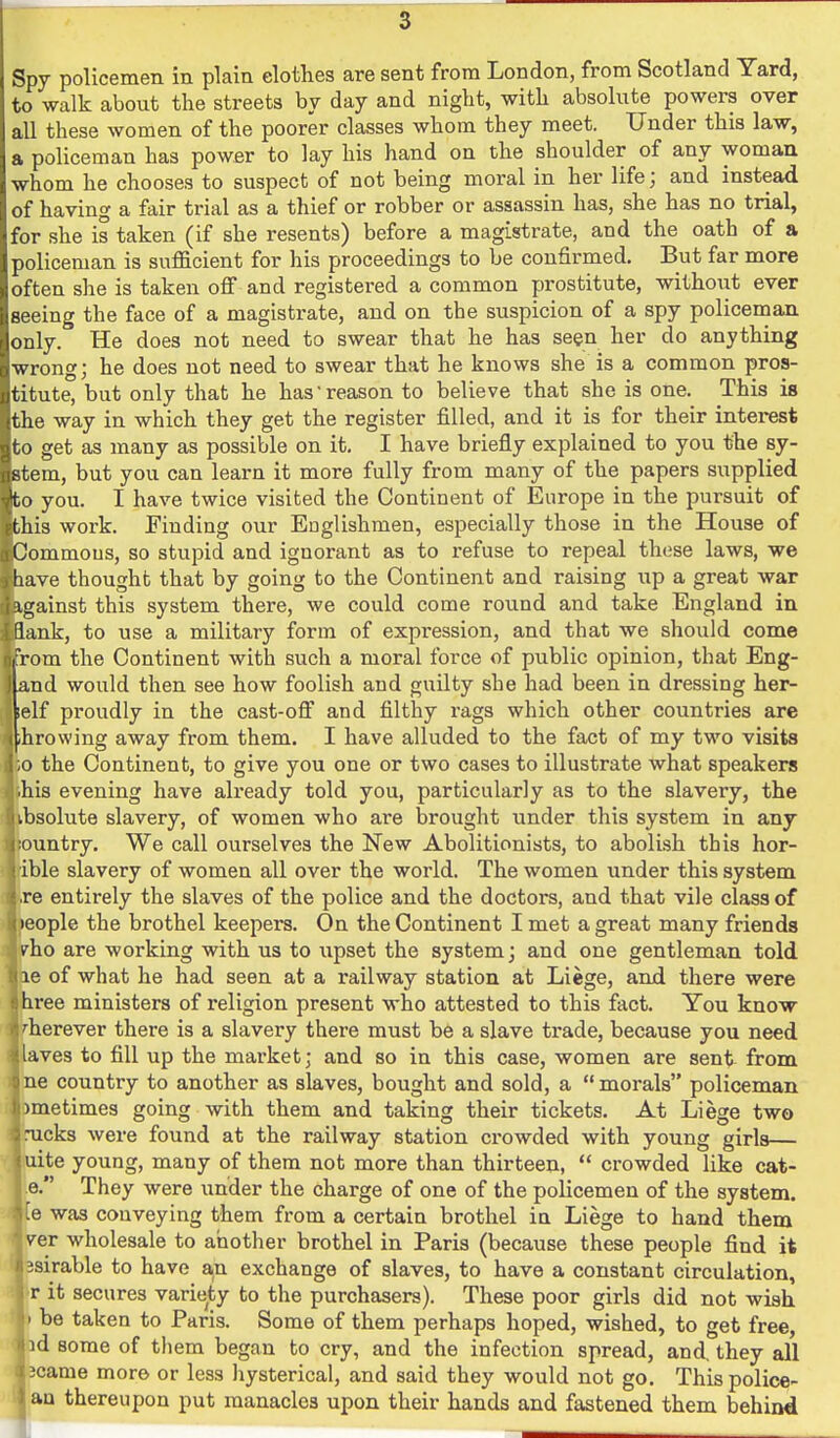 Spy policemen in plain elothes are sent from London, from Scotland Yard, to walk about the streets by day and night, with absolute powers over all these women of the poorer classes whom they meet. Under this law, a policeman has power to lay his hand on the shoulder of any woman whom he chooses to suspect of not being moral in her life; and instead of having a fair trial as a thief or robber or assassin has, she has no trial, for she is taken (if she resents) before a magistrate, and the oath of a policeman is sufficient for his proceedings to be confirmed. But far more often she is taken oflT and registered a common prostitute, without ever seeing the face of a magistrate, and on the suspicion of a spy policeman only. He does not need to swear that he has seen her do anything wrong; he does not need to swear that he knows she is a common pros- titute, but only that he has reason to believe that she is one. This is the way in which they get the register filled, and it is for their interest to get as many as possible on it, I have briefly explained to you the sy- stem, but you can learn it more fully from many of the papers supplied to you. I have twice visited the Continent of Europe in the pursuit of this work. Finding our Englishmen, especially those in the House of Oommous, so stupid and ignorant as to refuse to repeal these laws, we lave thought that by going to the Continent and raising up a great war igainst this system there, we could come round and take England in lank, to use a military form of expression, and that we should come Tom the Continent with such a moral force of public opinion, that Eng- and would then see how foolish and guilty she had been in dressing her- self proudly in the cast-off and filthy rags which other countries are fhrowing away from them. I have alluded to the fact of my two visits ,0 the Continent, to give you one or two cases to illustrate what speakers his evening have already told you, particularly as to the slavery, the nbsolute slavery, of women who are brought under this system in any ^;ountry. We call ourselves the New Abolitionists, to abolish this hor- j ible slavery of women all over the world. The women under this system ire entirely the slaves of the police and the doctors, and that vile class of | )eople the brothel keepers. On the Continent I met a great many friends J/ho are working with us to upset the system; and one gentleman told I le of what he had seen at a railway station at Liege, and there were ( hree ministers of religion present who attested to this fact. You know 1 '■herever there is a slavery there must be a slave trade, because you need • laves to fill up the market; and so in this case, women are sent from ' ne country to another as slaves, bought and sold, a morals policeman . )metimes going with them and taking their tickets. At Liege two i rucks were found at the railway station crowded with young girls— uite young, many of them not more than thirteen, crowded like cat- e. They were under the charge of one of the policemen of the system, -e was conveying them from a certain brothel in Liege to hand them v^er wholesale to another brothel in Paris (because these people find it isirable to have an exchange of slaves, to have a constant circulation, I r it secures variety to the purchasers). These poor girls did not wish ' be taken to Paris. Some of them perhaps hoped, wished, to get free, id some of them began to cry, and the infection spread, and, they all jcame more or less hysterical, and said they would not go. This police- lan thereupon put manacles upon their hands and fastened them behind