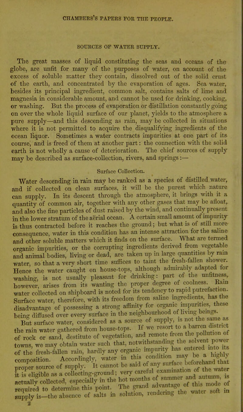 SOURCES OF WATER SUPPLY. The great masses of liquid constituting the seas and oceans of the globe, are unfit for many of the purposes of water, on account of the excess of soluble matter they contain, dissolved out of the solid crust of the earth, and concentrated by the evaporation of ages. Sea water, besides its principal ingredient, common salt, contains salts of lime and magnesia in considerable amount, and cannot be used for drinking, cooking, or washing. But the process of evaporation or distillation constantly going on over the whole liquid surface of our planet, yields to the atmosphere a pure supply—and this descending as rara, may be collected in situations •where it is not permitted to acquire the disqualifying ingredients of the ocean liquor. Sometimes a water contracts impurities at one part of its course, and is freed of them at another part: the connection with the solid earth is not wholly a cause of deterioration. The chief sources of supply may be described as surface-collection, rivers, and spriags:— Surface Collection. Water descending in rain may be ranked as a species of distilled water, and if collected on clean surfaces, it will be the purest which nature can supply. In its descent through the atmosphere, it brmgs with it a quantity of common air, together with any other gases that may be afloat,, and also the fine particles of dust raised by the wind, and contmuaUy present in the lower stratum of the aerial ocean. A certain small amount of impui-ity is thus contracted before it reaches the ground; but what is of stiU more consequence, water in this condition has an intense attraction for the salme and other soluble matters which it finds on the surface, mat are termed organic impurities, or the con-uptmg ingredients derived from vegetable and animal bodies, living or dead, are taken up in large quantities by ram water, so that a very short time suffices to taint the fresh-fallen shower. Hence the water caught on house-tops, although admirably adapted for washing, is not usually pleasant for drinking: part of tlie unfitness, however, arises from its wanting the proper degree of coolness Ram water collected on shipboard is noted for its tendency to rapid putrefaction. Surface water, therefore, with its freedom from salme mgredients, has the disadvantage of possessing a strong affinity for organic impm-ities these being difiused over eveiy surface in the neighbourhood of l^^^^S J'f sSt surface water, considered as a som-ce of supply, is not the same as the rain water gathered fi-om house-tops. If we resort to aj^^rren d sti^ of rock or sand, destitute of vegetation, and remote from Pollution of ?owns, we may obtain water such that, notwithstanding ^^^l^^^^'^^J^^^ of the fresh-fallen rain, hardly any organic impurity ^^^^^ f comnosition. Accordingly, water in this condition may be a higil> ™r soTce of supply. It cannot be said of any surface beforehand that Ke igiWe as a coSecLg-ground; very careful actually'collected, -P^^^lly - the ho^^^^^^^^^ - required to detemme this point. The grand aovama^L u supply is-the absence of salts in solution, rendering the watei solt m