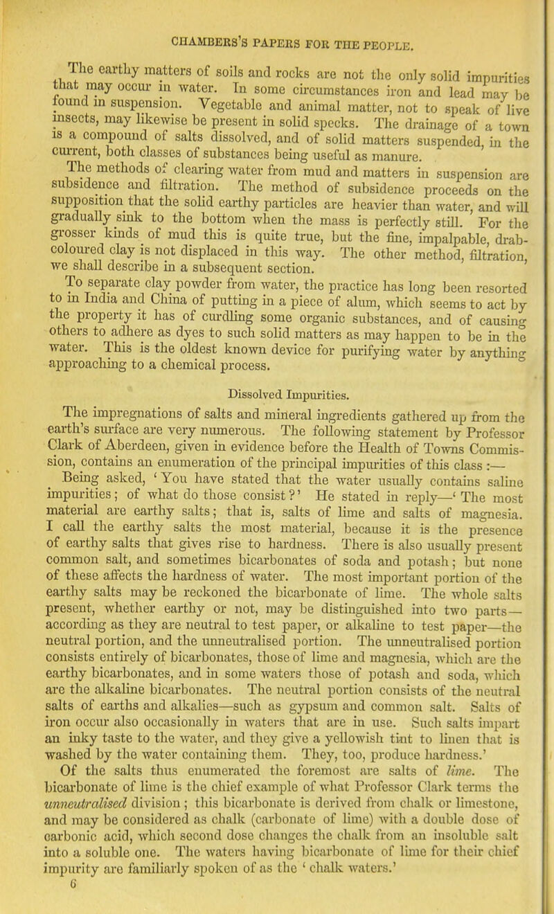 The earthy matters of soils and rocks are not tlie only solid impurities that may occui- m water. Tn some cii-cumstances iron and lead may I.e found in suspension. Vegetable and animal matter, not to speak of live insects, may likewise be present in solid specks. The drainage of a town IS a compound of salts dissolved, and of solid matters suspended, m tlie ciu-rent, both classes of substances bemg useful as manure. The methods of clearing water from mud and matters in suspension are subsidence and filtration. The method of subsidence proceeds on the supposition that the soHd earthy particles are heavier than water, and will gradually smk to the bottom when the mass is perfectly stiU. For tlie grosser kmds of mud this is quite true, but the fine, impalpable drab- coloured clay is not displaced in this way. The other method, filtration we shall describe m a subsequent section. ' To separate clay powder from water, the practice has long been resorted to m India and China of puttmg m a piece of alum, which seems to act by the property it has of curdling some organic substances, and of causing others to adhere as dyes to such solid matters as may happen to be in the water. This is the oldest known device for purifying water by anythmg approachmg to a chemical process. Dissolved Impurities. The impregnations of salts and mineral mgredients gathered up from the earth's sm-face are very numerous. The following statement by Professor Clark of Aberdeen, given in evidence before the Health of Towns Commis- sion, contains an enumeration of the prmcipal impiu-ities of this class : Bemg asked, ' You have stated that the water usually contams saUne impurities; of what do those consist ?' He stated in reply—' The most material are earthy salts; that is, salts of lime and salts of magnesia. I call the earthy salts the most material, because it is the presence of earthy salts that gives rise to hardness. There is also usually present common salt, and sometunes bicarbonates of soda and potash; but none of these affects the hardness of water. The most important portion of the earthy salts may be reckoned the bicarbonate of lime. The whole salts present, whether earthy or not, may be distinguished into two parts— according as they are neutral to test paper, or alkaline to test paper—the neutral portion, and the unneutralised portion. The unneutralised portion consists entirely of bicarbonates, those of lime and magnesia, which arc the earthy bicarbonates, and in some waters those of potash and soda, wliich are the alkaline bicarbonates. The neutral portion consists of the neutral salts of earths and alkalies—such as gy^^sum and common salt. Salts of iron occur also occasionally in waters that are in use. Such salts impart an inky taste to the water, and they give a yellowish tint to linen that is washed by the water containing them. They, too, produce hardness.' Of the salts thus enumerated the foremost are salts of lime. The bicai'bonate of lime is the chief example of what Professor Clark terms the unneutralised division ; this bicarbonate is derived from chalk or limestone, and may be considered as chalk (carbonate of lime) with a double dose of carbonic acid, which second dose changes the chalk from an insoluble salt into a soluble one. The waters having bicarbonate of lime for their chief impurity are familiarly spoken of as the ' chalk waters.' G