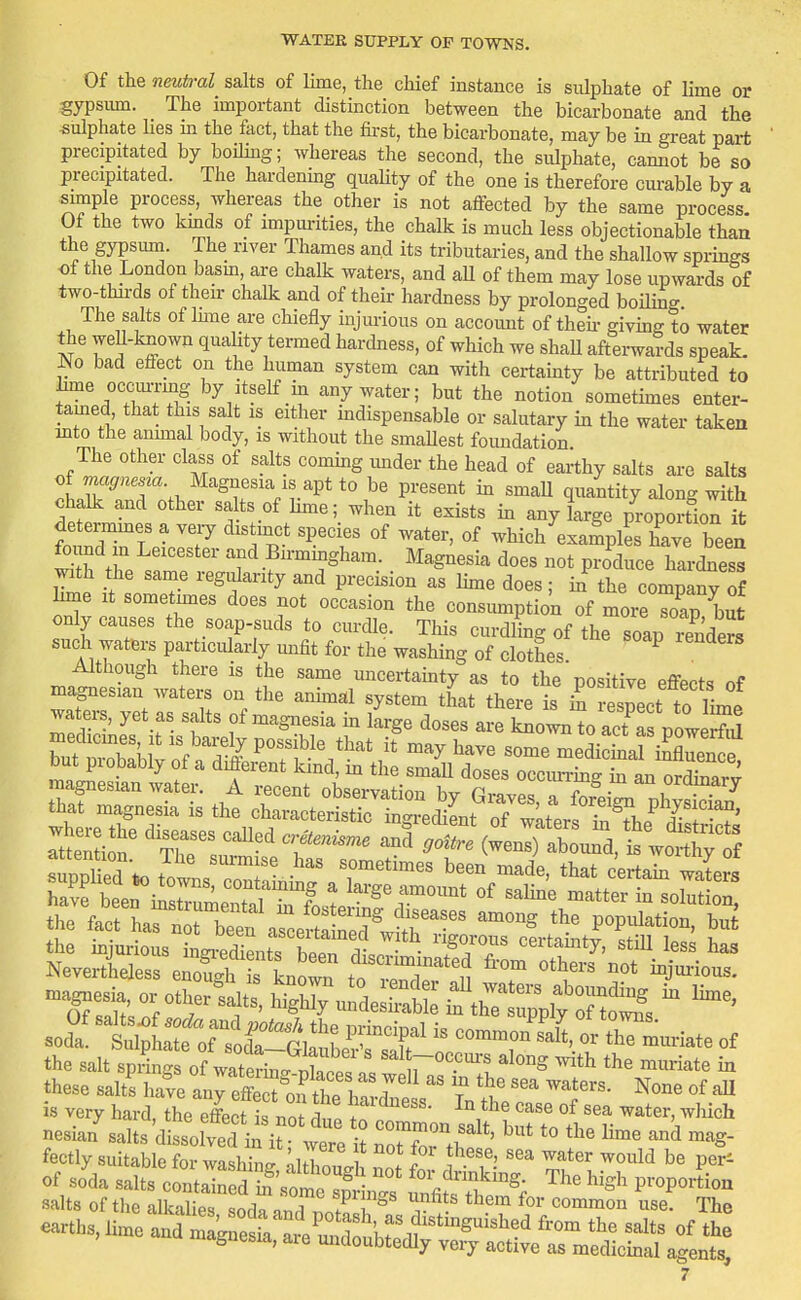 Of the neutral salts of lime, the chief instance is sulphate of lime or gypsiun. The important distinction between the bicarbonate and the sulphate Hes m the fact, that the fu-st, the bicarbonate, may be in great part precipitated by boihng; whereas the second, the sulphate, cannot be so precipitated. The hardening quaUty of the one is therefore curable by a simple process, whereas the other is not affected by the same process Of the two kmds of impurities, the chalk is much less objectionable than the gypsiun. The river Thames and its tributaries, and the shallow sprmgs of the London basm, are chalk waters, and aU of them may lose upwards of two-thii-ds of their chalk and of their hardness by prolonged boUing The salts of Inne are chiefly injurious on account of then- givmg to water the weU-known quality termed hardness, of which we shall aftei-wards speak. ^0 bad effect on the human system can with certainty be attributed to hme occm-rmg by itself in any water; but the notion sometimes enter- tamed, that this sa t IS either indispensable or salutary in the water taken mto the anunal body, is without the smaUest foundation The other class of salts commg imder the head of earthy salts are salts of ma^7«e.za. Magnesia IS apt to be present m smaU quantity along with chalk and other sa ts of hme; when it exists in any large proportiorS determmes a very distmet species of water, of which examples have been found in Leicester and Birmingham. Magnesia does not produce haiXess W ?L T ''^f '^ ^'^ ^^■'^^^^^^ ; ^ tl^e company of hme It sometmies does not occasion the consumption of more soap but only causes the soap-suds to curdle. This curdling of the soap rTndeS such watei^ particularly .mfit for the washing of clothes ^ Although there is the same uncertainty as to the'positive effects of magnesian waters on the anhnal system that there is iS resnert to Lf waters, yet as salts of magnesia m large doses are ^^ol^o act 2Vow S bufsir^fS^^^ Dut piobably oi a different kmd, m the small doses occim-me m an ordinnr^ magnesian water. A recent observation by Q^v^y^s TZtZ^ J -^ that magnesia is the characteristic in rediL of Wprf ? ^1. phjsician, have been mstrniifnf^l ,•„ ?„ t ■ f.'™ °' s™! mi^ttet in solut on, the salt springs of vmL^^^^ZL. r'™'? m these salts have anreffSfte hL„f 7 'l ^one of aU i. ve,, ha.,, .He o^* n« te Stin Slf taUofhe'?, V' ^ths,i.eS:»„sr:^t^^^^^^