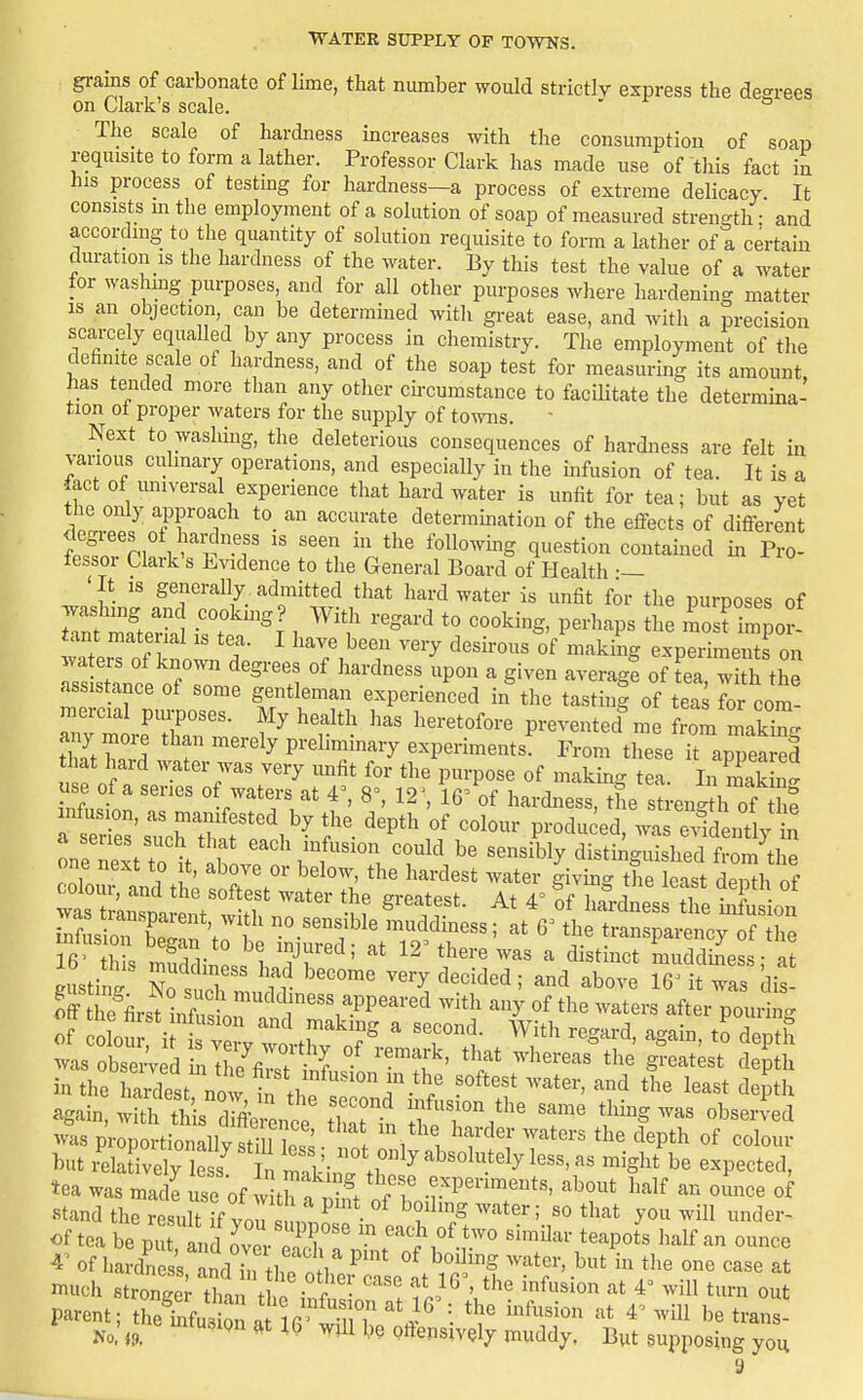 gi-ains of carbonate of lime, that number would strictly express the de<^rees on Clark's scale. ' ° The scale of hardness increases with the consumption of soap requisite to form a lather. Professor Clark has made use of this fact in his process of testing for hardness—a process of extreme delicacy. It consists mthe employment of a solution of soap of measured strength; and according to the quantity of solution requisite to form a lather of a certain duration is the hardness of the water. By this test the value of a water for washmg purposes, and for all other purposes where hardening matter IS an objection, can be determined with great ease, and with a precision scarcely equaUed by any process in chemistry. The employment of the definite scale of hardness, and of the soap test for measuring its amount, has tended more than any other cnxumstance to facilitate the determina- tion ol proper waters for the supply of towns. - Next to washing, the deleterious consequences of hardness are felt in vanous culinary operations, and especially in the infusion of tea. It is a fact of universal experience that hard water is unfit for tea; but as yet the only approach to an accurate determination of the effects of different i ^l'f ''''' ^^^^'^'^^S contained in Pro- fessor Clark's Evidence to the General Board of Health •— 'It IS generally admitted that hard water is unfit for the purposes of TaS mLrh 'T''^' , ^^''^ ^'^ '''^''^S, perhaps the Ls? impor- tant material is tea. I have been very desu-ous of making experiments on assistance of some gentleman experienced in the tasting of teas for com- Zm rfZnl ^prevented^me from making tZT ^ T ' ^ Pi-eliramary experiments. From these it appeared u f of /i 7' P'-P°«^ «f -'^king tea. In makL^ use of a series of waters at 4^ 8', 12', 16^ of hardness, the stren^^th of the infusion, as manifested by the depth of colour produ ed, wa e^^idently in n n^irVabtro'litT, 'i^^'^^ distinguished from'tl one next to t, above or below, the hardest water giving the least denth of infLfr b':;an 't ie i i^red atT^ ^f'' ^-nsparency of the 16' this mndfllnle 1 * there was a distinct muddmess; at fiustiSo It n ^''^ ^''^'^ 5 above 16' it was dis- of colom- i with; nf^  '^r*^- ^^S-'^' 'i^Pth msobsei^fd i^Z firt i^^, ''i?' S^-'^-'^test depth in the hardest now in thP ^ -'^''f '^ ^'^'^ <Jepth ^gain, with this rCn th fn ^T^'''' '^ ''^^''''' ^^^-^^ ^vas proportionallv sti 1 oS ^ ' i i ' '''P*^ but leJivdri s^ ot only,1,33^^^ might be expected, tea was mat use of v th a^l ^hese experiments, about half an ounce of stand the result if vnu ^ 1 ^ f' ^^'^ ^inder- of tea be put n^'ver 3i ^Zt'^ '''''''' '''''' of hardness and in thp nil ^ H''.' ^vater, but in the one case at niuch strongeVthin t f • t!^ ' ^'^^ ^^i out parent; treTnfu ' a r 'TiT 'i^ 4' wiU be trans- No.' i9 ^^^^ Qftensively muddy. But supposing you