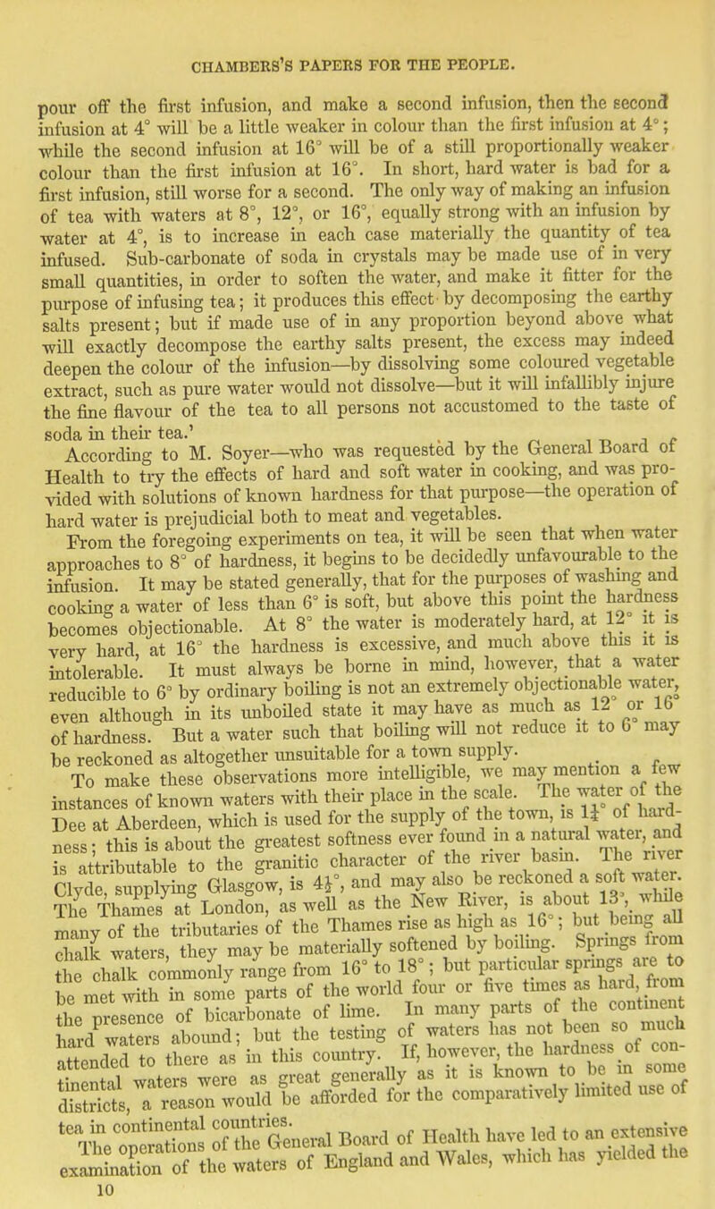 pour oif the first infusion, and make a second infusion, then the second infusion at 4° will be a little weaker in colour than the first infusion at 4°; while the second infusion at 16° Avill be of a stiU proportionally weaker colour than the first infusion at 16°. In short, hard water is bad for a first infusion, still worse for a second. The only way of making an infusion of tea with waters at 8°, 12°, or 16°, equally strong Avith an mfusion by water at 4°, is to increase in each case materially the quantity of tea infused. Sub-carbonate of soda m crystals may be made use of in very small quantities, in order to soften the water, and make it fitter for the purpose of infusing tea; it produces this efiect by decomposing the earthy saks present; but if made use of m any proportion beyond above what will exactly decompose the earthy salts present, the excess may indeed deepen the colour of the infusion—by dissolvmg some coloured vegetable extract, such as pure water would not dissolve—but it will infallibly mjure the fine flavour of the tea to all persons not accustomed to the taste of soda m their tea.' According to M. Soyer—who was requested by the Ueneral Board ot Health to tiy the effects of hard and soft water in cooking, and was pro- vided with solutions of known hardness for that purpose—the operation of hard water is prejudicial both to meat and vegetables. Fi-om the foregoing experiments on tea, it will be seen that when water approaches to 8° of hardness, it begms to be decidedly unfavourable to the infusion. It may be stated generaUy, that for the pm-poses of washmg and cookhig a water of less than 6° is soft, but above this pomt the hardness becomes objectionable. At 8° the water is moderately hard, at 12 it is very hard at 16° the hardness is excessive, and much above tins it is intolerable. It must always be borne in mind, however, that a water reducible to 6° by ordinary boiling is not an extremely objectionable water, even although m its imboUed state it may have as much as 12 or lb of hardness. But a water such that boihng wiU not reduce it to 6 may be reckoned as altogether imsuitable for a town supply. To make these observations more mtelligible, we may mention a few instances of known waters with their place in ^^^/^^f ; ^l^e watey f ^^^^ Dee at Aberdeen, which is used for the supply of the town is U of hard- ness- this is about the greatest softness ever found in a natural water, and ritdbutSle to the granitic character Clyde, supplymg Glasgow, is Af, and may also be reckoned a soft water The Thames^t^ London, as weU as the New River, - abou 13 whJe many of the tributaries of the Thames rise as high as 16 ; but bemg aU Sialk waters, they may be materiaUy softened by boilmg. Sprmgs from ?he chllk commonly range from 16° to 18°; but particidar sprmgs are to le met with rsome parts of the world four or five thnes as hard from the pieslnce^f bicarbonate of lime. In many parts of the continent hard wSers aboimd; but the testmg of waters has not been so much ^t;»i3?\sTnr^tri:^= SSSi,T —ould /or the comparatively limited use of ^^eTetatTonJ 7TSen.r.l Board of Health have led to an extensive ex^maS of the waters of England and Wales, which has yielded the