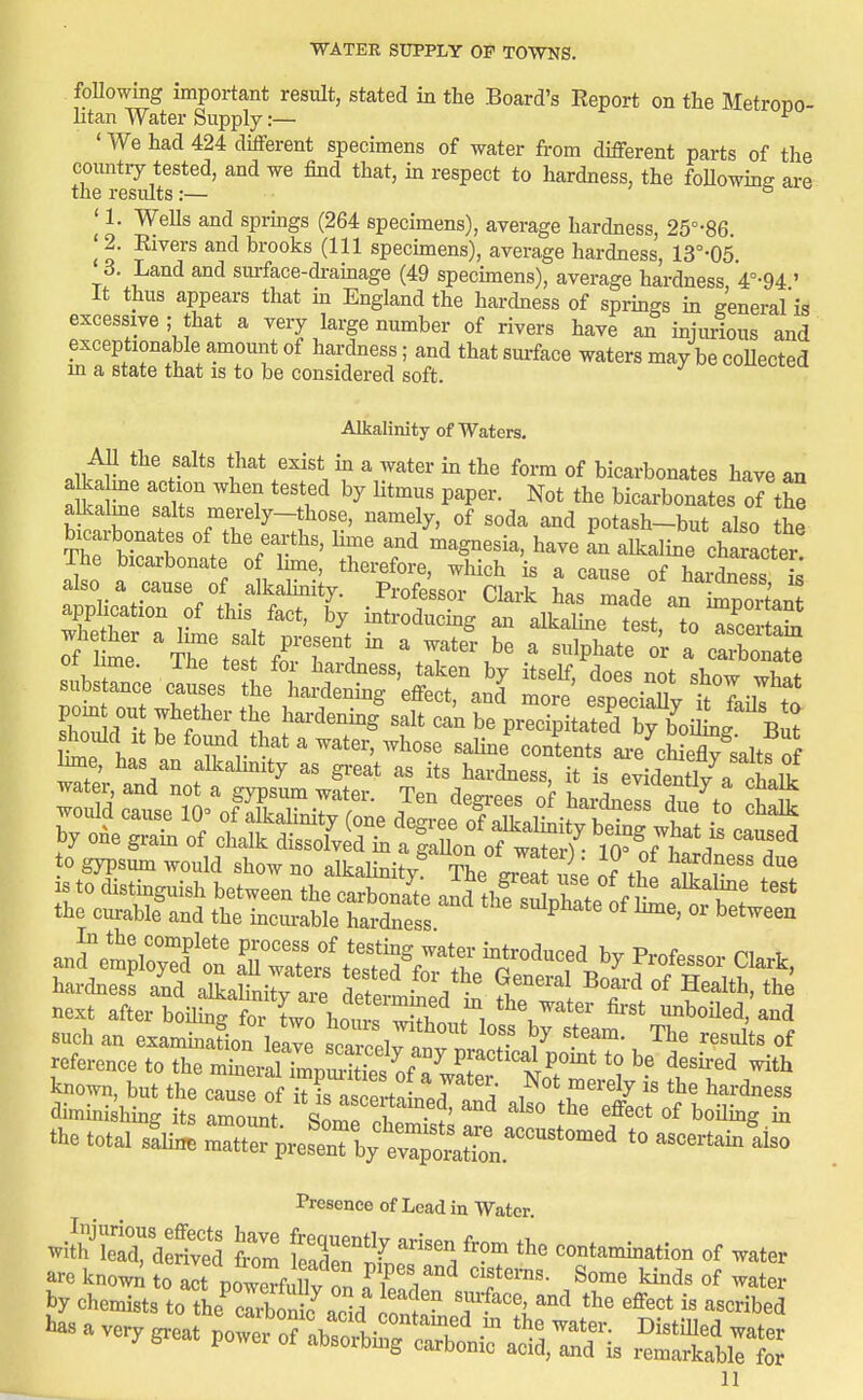 foUowing important result, stated in the Board's Report on the MetroiDO- litan Water Supply:— ^ ' We had 424 different specimens of water from different parts of the country tested, and we find that, in respect to hardness, the foUowmg are 1116 1 csmts z— 11. WeUs and sprmgs (264 specimens), average hardness, 25°-86. ^ 2. Elvers and brooks (111 specunens), average hardness, 13°-05 '3. Land and surface-drainage (49 specunens), average hardness V-94 ' It thus appears that m England the hardness of sprmgs m general'is excessive ; that a very large number of rivers have an injurious and exceptionable amount of hardness; and that suiface waters may be collected m a state that is to be considered soft. Alkalinity of Waters. All the salts that exist m a water in the form of bicarbonates have an a ka me action when tested by Htmus paper. Not the bicarbonates of tS alkaline salts merely-those, namely, of soda and potash-but also the bicarbonates of the earths, lime and magnesia, have L alkaline charter The bicarbonate of Ihne, therefore, which is a cause of Wdnet £ also a cause of alkalinity. Pi-ofe'ssor Clark has made an i^^^^^^^^^^^ application of this fact, by introducmg an alkahne test, to TceS whether a lime salt present m a water be a sulphate or a carbonX of ime. The test for hardness, taken by itself, does not show S substance causes the hardenhig effect, and more especiX TlilT Ed i! ^TV':^ ^'^^^^^ precipkted b^£.i^g^'^Bu: should It be found that a water, whose salme consents ai-e chieZ saltf of ^e, has an alkalinity as great as its hardness, it is e^X a chalk hardness and alkalki^ tt • ^u'^'^^^ ^^'^ «f Health, the next after boilmg f^^^^^^ ^V^' boUed,'and such an exammation leave scarceirnnv T ' ''^'^ of reference to the minerlrriSip^^^^^^^^^ practical pomt to be desired with known, but the cause of ™ras e .^^^^^^ r^'^y ^^^^dness dimmi^hmg its amount inZ T - '''^ ^^'^ ^^^'^ ^f boUmg m the total sflh. '0 ascertainiiso Presence of Lead in Water S: dS W tlT^ ™ contamination of water are knowi; to alt powerfi Sv on ffp'V^ ^^ter by chemists to the^cSnS^acid nl '^^^'V^ t^e effect is ascribed has a very great power oHbso^iSroa^^^^^^ '^'^^^ -ater uauiumg carbonic acid, and is remarkable for