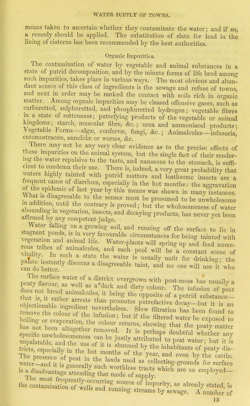 means taken to ascertain whether they contaminate the water; and if so, a remedy should be applied. The substitution of slate for lead in the luibg of cisterns has been recommended by the best authorities. Organic Impurities. The contamination of water by vegetable and animal substances in a state of putrid decomposition, and by the minute forms of life bred among such impurities, takes place in various ways. The most obvious and abun- dant source of this class of ingredients is the sewage and refuse of towns, and next in order may be ranked the contact with soils rich in organic matter. Among organic impurities may be classed offensive gases, such as carburetted, sulphuretted, and phosphuretted hydrogen; vegetable fibres in a state of rottenness; putrefying products of the vegetable or animal kmgdoms; starch, muscular fibre, &c.; urea and ammoniacal products; Vegetable Forms-algte, confervas, fungi, &c. ; Animalcules-infusoria, entomostraceas, annelids or worms, &c. There may not be any very clear evidence as to the precise effects of these impurities on the animal system, but the single fact of their render- ing the water repulsive to the taste, and nauseous to the stomach, is suffi- cient to condemn their use There is, indeed, a very great probability that waters highly tainted with putrid matters and loathsome insects are a frequent cause of diarrhoea, especially m the hot months: the aggravation WW ^ ^T' ^'-^^ many instances. What IS disagreeable to the senses must be presumed to be umvholesome in addition,_untd the contrary is proved; but the wholesomeness of water IZfrf  ^'Setation, insects, and decaying products, has never yet been attirmed by any competent judge. ^ .tZTi - ^''T^ ^^ the surface to lie in stagnant ponds, is m very favourable circumstances for bein^. tamted with Mtahty In such a state the water is usually unfit for drinking- thp tl'^:;^::!'''^^^^^^ - one wmte ftwt eaty fiavom, as well as a'dark and dirty colour. The infusion of neat a Tl^'^^^T^fT '^^^^ '''' °PP«^^^^ «^ ^ putriJ Xlc'e- nJSnf ' n promotes putrefactive decay-but it is an ZTt^^l^^^^^ .5^- fi't-t-^ has'been fl^dT boiW ore™t^n ^^^^ T'' ^^''''^ be exposed to lias St Len ^lSS ' ^'^^^S t^^* peaty matter xmpalatable and the „«p «f f • , ^ amibuted to peat water; but it is tricts, Speci l^ i 'th 10 monthso7 ttp'^ 'f ^'^'y The ire, ence of neat in tLT 1^ '^ ^^^^ ^y the cattle. ^vateifLanS u is .re -X nnh .ncollecting-grounds for surface isa disadvan aS£;St;r:^^^^^^^^^^ ^ ^™P^^^-^-