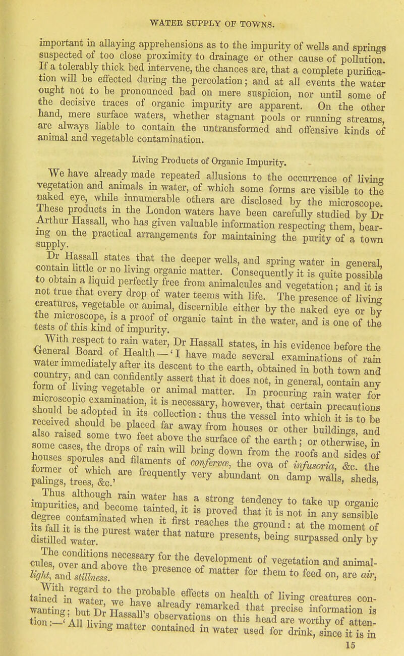 important in allaying apprehensions as to the impurity of wells and springs suspected of too close proximity to drainage or other cause of pollution. If a tolerably thick bed mtervene, the chances are, that a complete purifica- tion will be effected during the percolation; and at aU events the water ought not to be pronounced bad on mere suspicion, nor imtil some of the decisive traces of organic impurity are apparent. On the other hand, mere sm-face waters, whether stagnant pools or running streams are always liable to contam the untransformed and offensive kmds of animal and vegetable contamination. Living Products of Organic Impurity. We have already made repeated aUusions to the occm-rence of living vegetation and annuals m water, of which some forms are visible to the naked eye while innumerable others are disclosed by the microscope. These products m the London waters have been carefully studied by Dr Arthur Hassall, who has given valuable information respecting them bear- mg^on the practical arrangements for maintaimng the purity of a town oni^I-^ilT^^ '*^*v -^^^ deeper weUs, and sprmg water in general, contain Lttle or no livmg organic matter. Consequently it is quite possible to obtam a liquid perfectly free from animalcules\nd vegetatL S fis not true that every ch-op of water teems with life. The presence of nig creatures, vegetable or anmial, discernible either by the naked eye orTf the microscope, IS a proof of organic tamt m the water, and is om of the tests of this kmd of impm-ity, '  '^ With respect to rain water, Dr HassaU states, in his evidence before the Oeneral Board of Health-'I have made several examinTons of iS^ water immediately after its descent to the earth, obtained m bo h tol and country, and can confidently assert that it does not, in general coS any fom of living vegetable or anhnal matter. In p^ociu-mg rai^ wat^r S macroscopic exammation, it is necessary, however, that ceitai^ m^cautions should be adopted m its coUection: thus the ve sel into wS i??s toZ received should be placed far away from houses or other buHdlgs a^^ stme cTs:' TVZ: f f^^-r!—-f-e of the earth; or othe'Se i^ fovmlr nf 1- 1 r^' cmfcrvcB, the ova of wfu^oria, &c. the pTngUreef^c.^ '^'^ '^^'^^ - ^-P -^^^ ^l^e^ ^^:Z t - up oi^anic sSiHrreijrstttV^^^^^^ distmed wlter P'''''' ^'^^ surpassed only by cuS,Vv^^^^^^^^^^ '''' development of vegetation and animal- Z^A^, arifcP'^^^^^ for them to feed on, are air, tai^f inTti-^f hC'?' f oreatm-es con- wanting; br D;HLsaS^s ±'' -^-o^ation is tion--i' Aniiv^L r.fr ''^^^^^^ liead are worthy of atten- . All living matter contamed in water used for drink, shoe it is hi