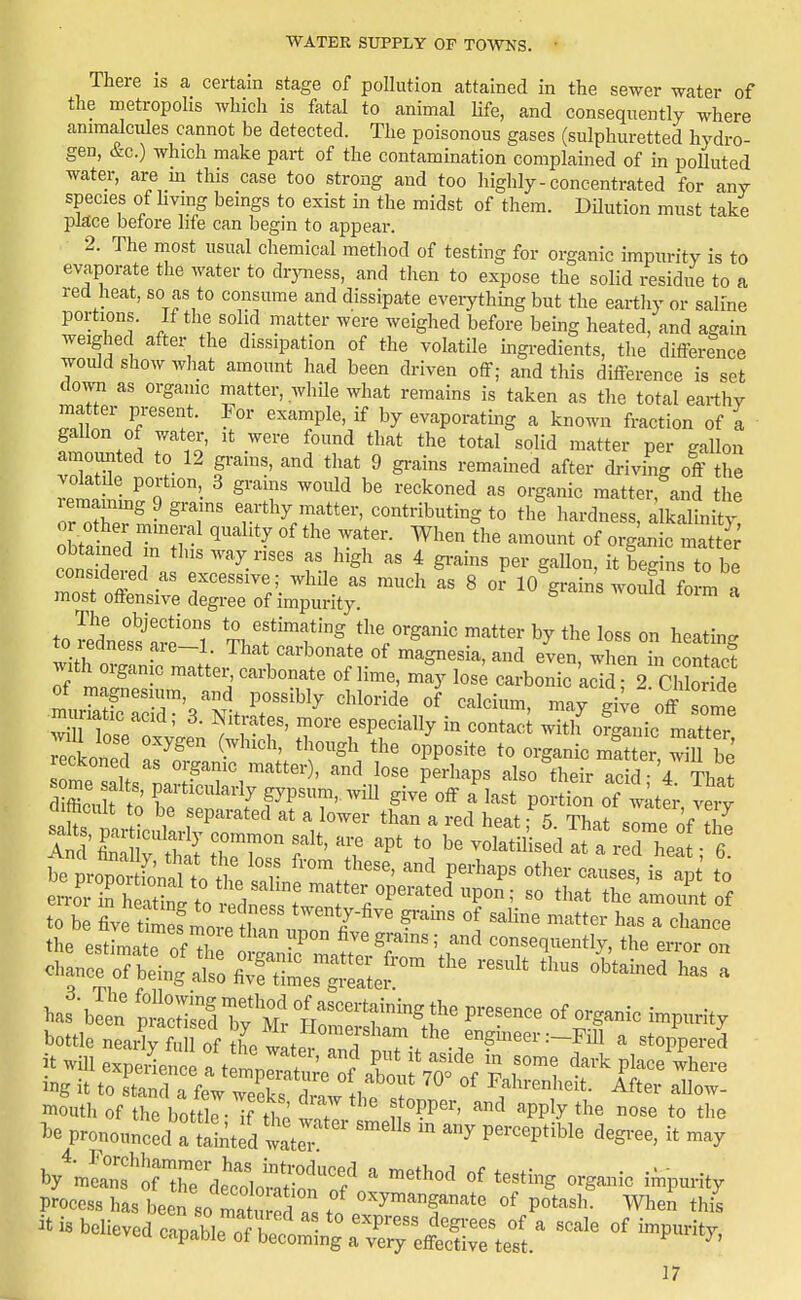 There is a certain stage of pollution attained in the sewer water of the metropolis which is fatal to animal Hfe, and consequently where anmialcules cannot be detected. The poisonous gases (sulphuretted hydro- gen, &c.) which make part of the contammation complained of in poUuted water, are m this case too strong and too highly - concentrated for any species of Hying beings to exist in the midst of them. DUution must take place betore hfe can begin to appear. 2. The most usual chemical method of testing for organic impurity is to evaporate the water to dryness, and then to expose the solid residue to a red heat, so as to consume and dissipate everything but the eartliy or saline portions. If the solid matter were weighed before being heated, and agam weighed after the dissipation of the volatile mgredients, the difference would show what amount had been driven off; and this difference is set down as organic matter, while what remains is taken as the total earthy ^.1 on' n^'f ^^'™Pl«'/ evaporatmg a known fraction of a gaUon of water, it were found that the total solid matter per gallon amounted to 12 grains, and that 9 gi-ains remained after driving off the volatde portion 3 grains would be reckoned as organic matter and the T^Zi-''T T'Vr''''' -t-butingto th! hardness, alkalhiS; or other mineral quality of the water. When the amount of organic matte.^ coSeld\ r'^-' fV^^^ ' ^^^ S'-^-' it begins to be consideied as excessive; whde as much as 8 or 10 grains would form a most offensive degree of impurity. ^ ^ tol'dne'fare °l !f ™f S/l^^^ganic matter by the loss on heatmg TO leaness aie-1. That carbonate of magnesia, and even, when in contact ^ith organic matter, carbonate of lime, may los; carbonic acidr2 cfZide wi i Tnl ' ^ '^ especially in contact with organic matter reckoned as organic matter , and lose perhaps also their acid- 4 Th«t ZlA r'^'^ fyi-nV-U give off a'last ^olion of ttt veiT chance of being 2 fiTui^rgSi » b/mern^irthTdetbtSnT/'  ^^ S'™ -P-ity process ha, been so ™t ! of oxymanganate of potash. Whc!, thj