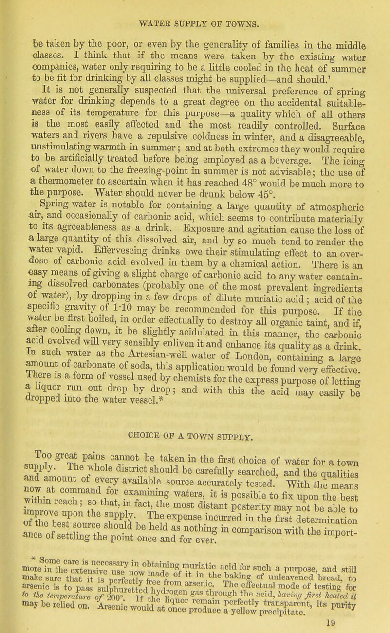 be taken by tbe poor, or even by the generality of families in tbe middle classes. I think that if the means were taken by the existing water companies, water only requiring to be a little cooled in the heat of summer to be fit for drinking by all classes might be supplied—and should.' It is not generally suspected that the imiversal preference of spring water for drinking depends to a gi-eat degree on the accidental suitable- ness of its temperatm-e for this purpose—a quality which of all others is the most easily affected and the most readily controlled. Surface waters and rivers have a repulsive coldness in winter, and a disagi-eeable, unstimulating warmth m summer; and at both extremes they would require to be ai-tificiaUy treated before being employed as a beverage. The icing of water down to the freezing-point in summer is not advisable; the use of a thermometer to ascertain when it has reached 48° would be much more to the pui-pose. Water should never be di-unk below 45°. _ Spring water is notable for containing a large quantity of atmospheric air, and occasionally of carbonic acid, which seems to contribute materially to its agreeableness as a drink. Exposure and agitation cause the loss of a large quantity of this dissolved an-, and by so much tend to render the water vapid. Effervescmg drinks owe their stimulating effect to an over- dose of carbonic acid evolved in them by a chemical action. There is an easy means of giving a sHght charge of carbonic acid to any water contain- ing dissolved carbonates (probably one of the most prevalent ingredients oi water), by di-oppmg in a few drops of dUute muriatic acid ; acid of the specific gi-avity of MO may be recommended for this purpose. If the water be first boiled, in order effectually to destroy aU organic taint, and if, after coohng down, it be shghtly acidulated in this manner, the carbonic acid evolved wiU veiy sensibly enHven it and enhance its quaUty as a drink. In such water as the Artesian-weU water of London, containmg a large amount of carbonate of soda, this application would be found very effective. Ihere is a form of vessel used by chemists for the express pm-pose of letting a liquor run out drop by drop; and with this the acid may easHy be dropped into the water vessel.* ^ ^ CHOICE OF A TOWN SUPPLY. supp y. The whole district should be carefuUy searched, and the qualities and amoimt of eveiy available source accurately tested. With the means now at command for examining waters, it is possible to fix upon thrbes mthm reach; so that, in fact, the most distant posterity may n3t be able to ^prove upon the supply. The expense incurred in the fii-st de emiation <ice ot settlmg the pomt once and for ever. make sure that it is norfoofW I m the baking of unleavened bread, to arsenic is to pass sulnW L i i ^''^ ''ff''''*^^'''^ '°<i'' of *estinj for be relied on. Lenic wL^ at'or^pSce yX^pSS^' ^^'^