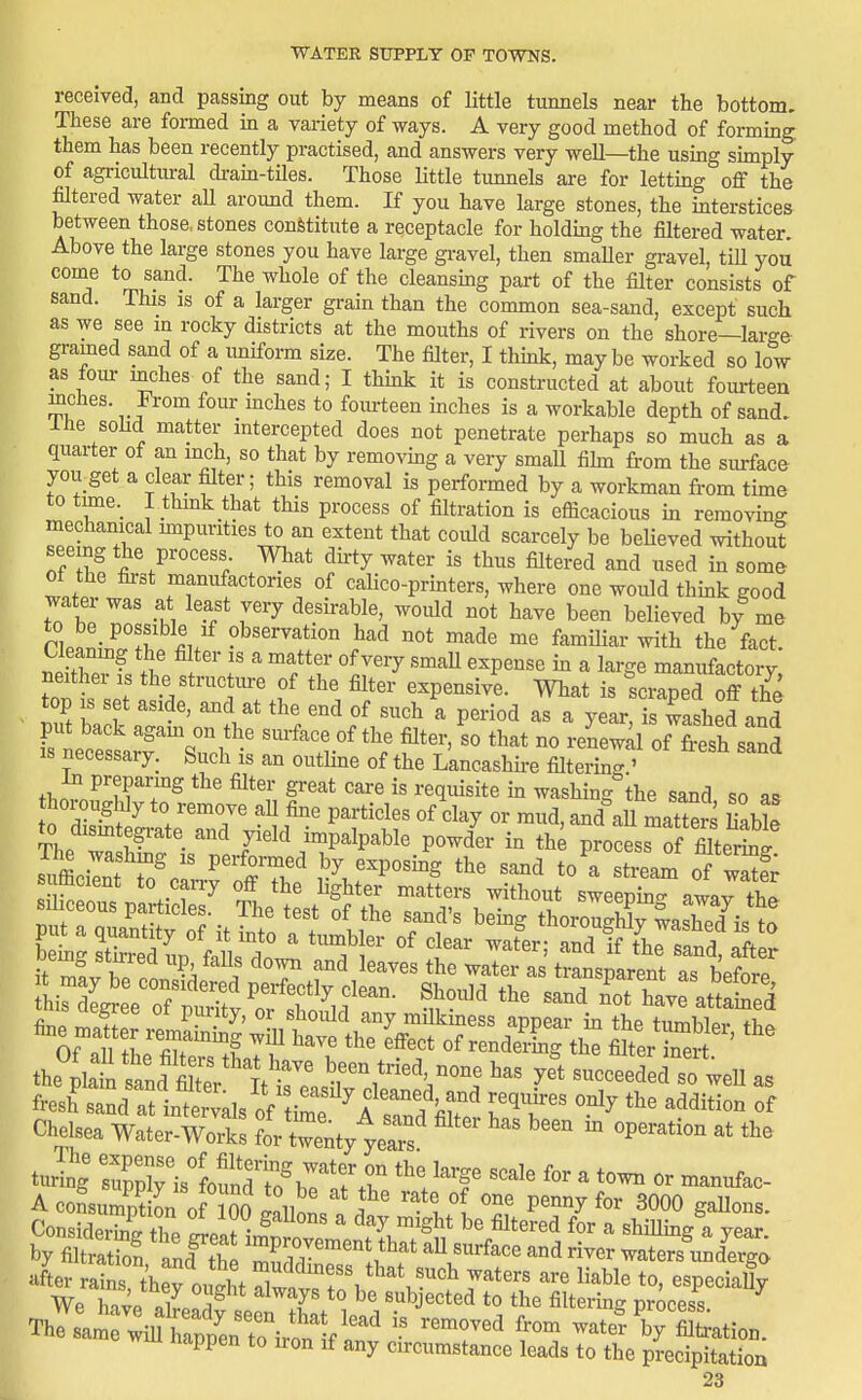 received, and passing out by means of little tunnels near the bottom. These are formed in a variety of ways. A very good method of forming them has been recently practised, and answers very well—the using simply of agricultural drain-tUes. Those Httle tunnels are for letting oflf the filtered water all around them. If you have large stones, the interstices between those, stones constitute a receptacle for holding the filtered water. Above the large stones you have large gravel, then smaller gravel, till you come to sand. The whole of the cleansmg part of the filter consists of sand. This is of a larger grain than the common sea-sand, except such as we see in rocky districts at the mouths of rivers on the shore—large gramed sand of a uniform size. The filter, I thmk, maybe worked so low as four inches of the sand; I think it is constructed at about fourteen inches. From four inches to fourteen inches is a workable depth of sand. Ihe sohd matter intercepted does not penetrate perhaps so much as a quarter of an inch, so that by removing a very smaU fihn from the siu-face you get a clear filter; this removal is performed by a workman from time to tmie._ rthmk that this process of filtration is efficacious in removing mechanical nnpunties to an extent that could scarcely be bebeved without see ng the process What duty water is thus filtered and used in some ot the first manufactories of calico-printers, where one would thmk good water was at least very desirable, would not have been believed by me np.n,-rf?^'u e^'''^^^*^^^ °ot made me familiar with the fact. Cleanmg the filter is a matter of very smaU expense m a large manufactory neither is the structm-e of the filter- expensive. What is fcrTped off t£ top is set aside, and at the end of such a period as a year, is washed and put back agam on the surface of the filter, so that no re^ewd of Ssand IS necessary. Such is an outline of the LancasMi-e filtering ' In preparmg the filter great care is requisite in washing the sand so a. thoroughly to remove aU fine particles of clay or mud, and\u matters HaWe the plat sand XV^t^^^^^^^ been tried none has yft succeeded so weU as fi J sa^at in^'als uSf'tZt'£ ITT' Chelsea Water-Works for twenty years turing srislofnTiTirrr *'!'f ^^^^^ ^ —c A cofsuS L of^So lllnn ' . ' '-^ll T 3000 gallons. Considering thP LIT- ^ ^ ^'^^^ ^^^^^^^ fo^* a shillmg a year by fiUratfon td^fti ^P^ovement that aU surface and river waters undergo after Sns t'hefoStXn^^ ^^^^e to, especia% We Tn VP =7 F subjected to the filtering? process ThTLmT^iutaS^^^^^^^^ wate?V Nation. wiu happen to iron if any cnrcumstance leads to the precipitation