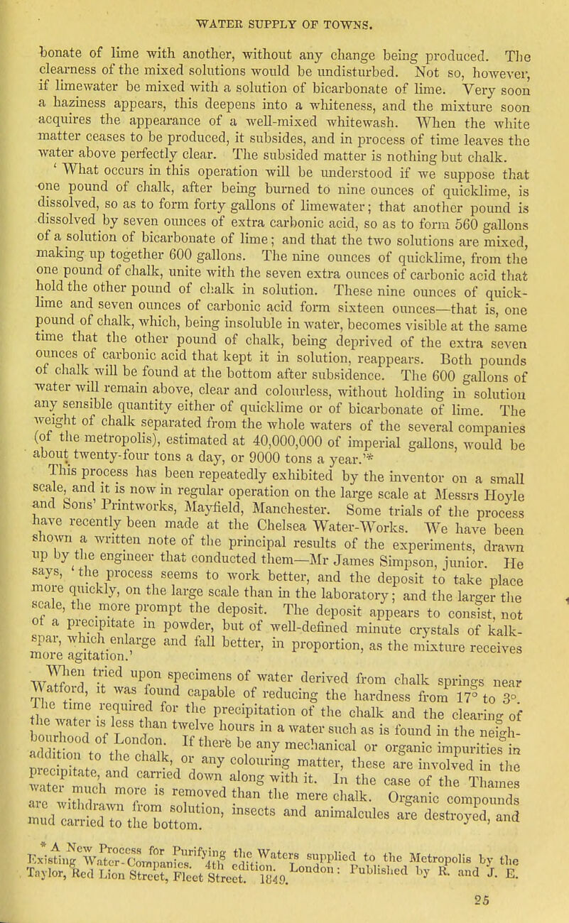 bonate of lime with another, without any change being produced. Tlie clearness of the mixed solutions would be undisturbed. Not so, however, if limewater be mixed with a solution of bicarbonate of lime. Very soon a hazmess appears, this deepens into a whiteness, and the mixture soon acquires the appearance of a well-mixed whitewash. When the white matter ceases to be produced, it subsides, and in process of time leaves the water above perfectly clear. The subsided matter is nothing but chalk. ' What occurs in this operation will be understood if we suppose that one pound of chalk, after being burned to nine ounces of quicklime, is dissolved, so as to form forty gallons of limewater; that another pound is dissolved by seven ounces of extra carbonic acid, so as to form 560 gallons of a solution of bicarbonate of lime; and that the two solutions are mLxcd, makmg up together 600 gallons. The nine ounces of quicklime, from the one pound of chalk, unite with the seven extra ounces of carbonic acid thai hold the other pound of chalk in solution. These nine ounces of quick- lime and seven ounces of carbonic acid form sixteen ounces—that is, one pound of chalk, which, being insoluble in Avater, becomes visible at the same time that the other pound of chalk, being deprived of the extra seven ounces of carbonic acid that kept it in solution, reappears. Both pounds ot chalk will be found at the bottom after subsidence. The 600 gallons of water will remahi above, clear and colourless, without holding in solution any sensible quantity either of quicklime or of bicarbonate of lime. The weight of chalk separated from the wliole waters of the several companies (ot the metropolis), estimated at 40,000,000 of imperial gallons, would be about twenty-four tons a day, or 9000 tons a year.'* This process has been repeatedly exliibited by the inventor on a small scale and it is now in regular operation on the large scale at Messrs Hoyle and bons Printworks, Mayfield, Manchester. Some trials of the process have recently been made at the Chelsea Water-Works. We have been shown a written note of the principal results of the experiments, draAvn up by the engineer that conducted them-Mr James Simpson, junior He says, the process seems to work better, and the deposit to take place more quickly, on the large scale than in the laboratory; and the larger tlie scale, the more prompt the deposit. The deposit appears to consist, not ot a precipitate in powder, but of well-defined mmute crystals of kalk- Sore Igitadon '^'^'^ '^ ^^^ P^'^P^^'^^^' t'^e mixture receives W^?'! ^^ specimens of water derived from chalk springs near Watford, It was found capable of reducing the hardness from 17° to 3° riic time required for the precipitation of the chalk and the cleanng of t of tn '''''' '^^ -^-^^--Ic^ or organic impurities^n a Uht.on to the chalk, or any colouring matter, these are involved in the p ec.puate, and carried down along with it. In the case of the TLam s vater niuch more is removed than the mere clialk. Organic compZds Z.^:^:;::^^-' -^-icmes afe destroyeTrn^