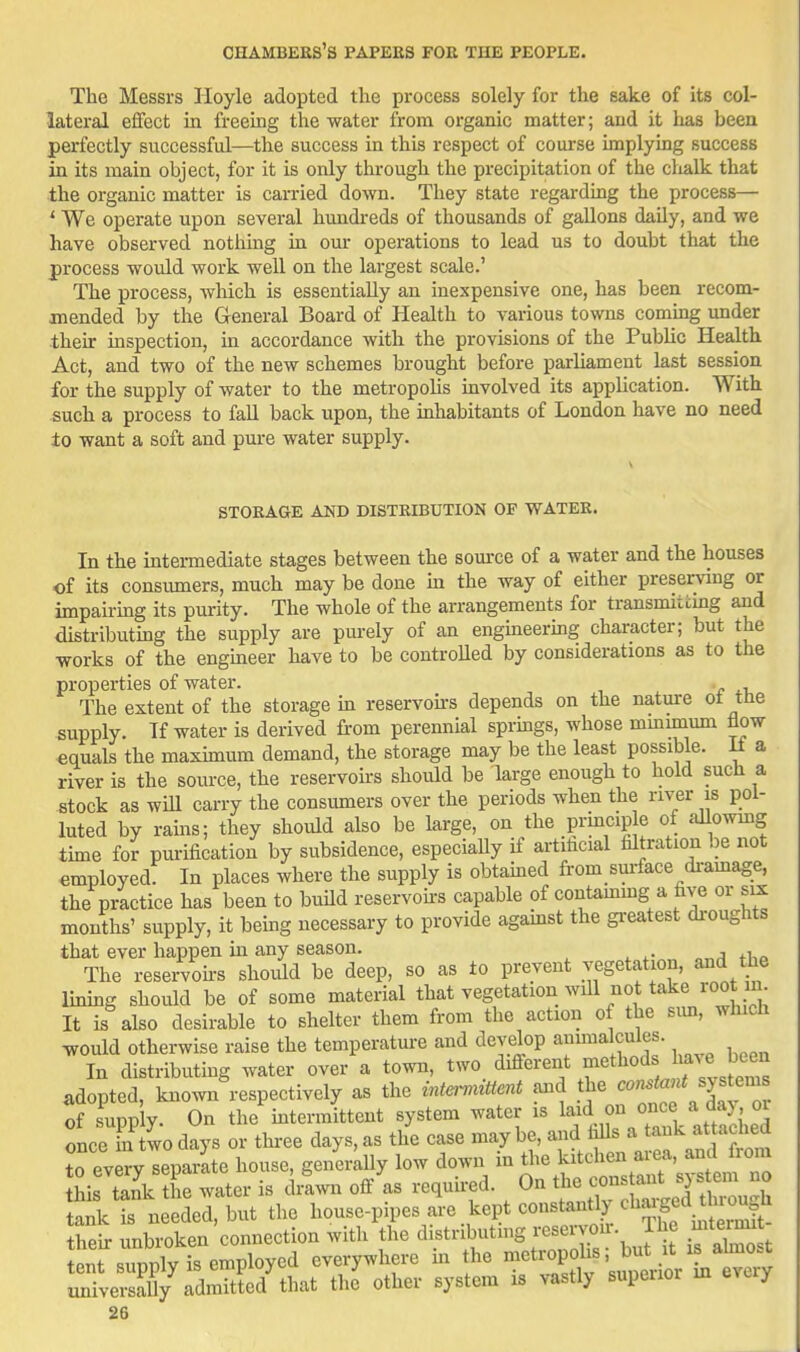 The Messrs Hoyle adopted the process solely for the sake of its col- lateral effect in freeing the water from organic matter; and it has been perfectly successful—the success in this respect of course implying success in its main object, for it is only through the precipitation of the clialk that the organic matter is carried down. They state regarding the process— * We operate upon several hundreds of thousands of gallons daily, and we have observed nothing in our operations to lead us to doubt that the process wovdd work well on the largest scale.' The process, which is essentially an inexpensive one, has been recom- mended by the General Board of Health to various towns coming under then: inspection, in accordance with the provisions of the Public Health Act, and two of the new schemes brought before parliament last session for the supply of water to the metropohs involved its application. With such a process to fall back upon, the mhabitants of London have no need ±0 want a soft and pure water supply. STORAGE AND DISTRIBUTION OF WATER. In the intermediate stages between the source of a water and the houses of its consumers, much may be done in the way of either preserving or impairing its purity. The whole of the arrangements for transmitcmg and distributing the supply are purely of an engineering character; but the works of the engmeer have to be controUed by considerations as to the properties of water. The extent of the storage in reservou-s depends on the nature ot tne supply. If water is derived from perennial springs, whose minmium flow equals the maxunum demand, the storage may be the least possible. M a river is the source, the reservoii-s should be large enough to hold such a stock as will carry the consumers over the periods when the river is pol- luted by rams; they should also be large, on the prmcip e of allowmg time for purification by subsidence, especiaUy if artifacial filtration be not employed: In places where the supply is obtamed from suiface di-amage, the practice has been to buUd reservoh-s capable of contammg a five or six months' supply, it being necessary to provide agamst the gi-eatest droughts that ever happen in any season. , The reservoii-s should be deep, so as to prevent vegetation, and the Immg should be of some material that vegetation will not take root n It is also desirable to shelter them from the action of the sim, which would otherwise raise the temperatm-e and develop auunalcules. In distributing water over a town, two different ^^^tl^o'^^^^^^T^^^ adopted, known respectively as the intermittent and the <^om^f ^f'^ of supply. On the intermittent system water is ..fj^^^^^^f^^ie^ once in two days or thi-ee days, as the case maybe, and falls a tank attachea ?o ev ry separlte house, generally low down in the kitchen ai-ea, and from this tank ?he water is di^wn off as requh-ed. On the cons ant sys em no Snk t needel, but the 1-se-pipes ie kept constantly ch.-ged^^o^^^ their unbroken connection with the distributing rese^^^^^ -teinu tent supply is employed everywhere m the ^^^^J,^^' ^^^^^ universaUy admitted that the other system is vastly supeuor m every