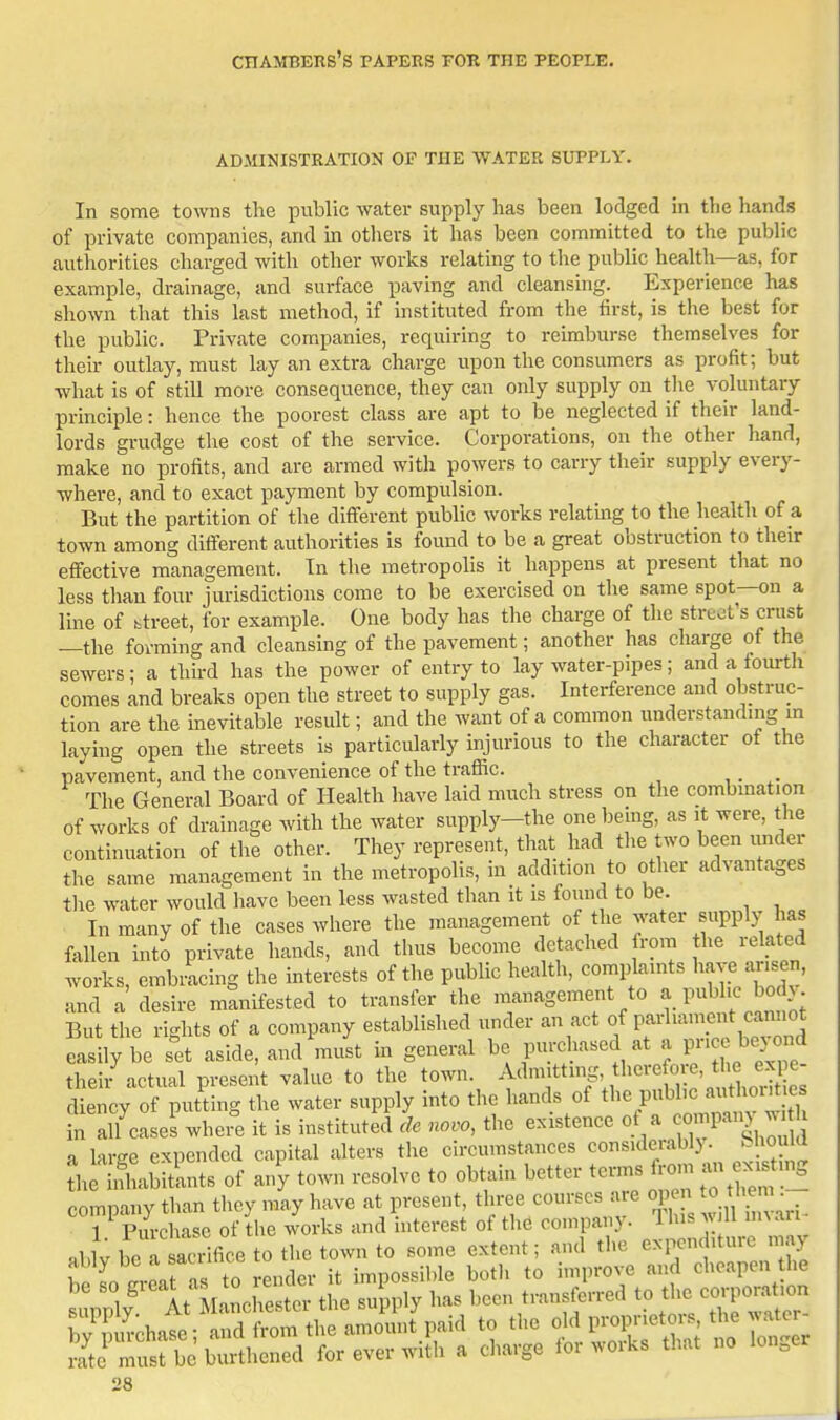 ADMINISTRATION OF THE WATER SUPPLY. In some towns the public water supply has been lodged in the hands of private companies, and in others it has been committed to the public authorities charged with other works relating to the public health—as, for example, drainage, and surface paving and cleansing. Experience has shown that this last method, if instituted from the first, is the best for the public. Private com.panies, requiring to reimburse themselves for their outlay, must lay an extra charge upon the consumers as profit; but ■what is of still more consequence, they can only supply on tlie voluntary principle: hence the poorest class are apt to be neglected if their land- lords grudge the cost of the service. Corporations, on the other liand, make no profits, and are armed with powers to carry their supply every- where, and to exact payment by compulsion. But the partition of the different public works relatmg to the health of a town among different authorities is found to be a great obstruction to their effective management. In the metropolis it happens at present that no less tliau four jurisdictions come to be exercised on the same spot—on a line of btreet, for example. One body has the charge of the street's crust —the forming and cleansing of the pavement; another has charge of the sewers; a third has the power of entry to lay water-pipes; and a fourtli comes and breaks open the street to supply gas. Interference and obstruc- tion are the inevitable result; and the want of a common understanding m laying open the streets is particularly injurious to the character of the pavement, and the convenience of the trafiic. , The General Board of Health have laid much stress on the combmation of works of drainage with the water supply-the one being, as it were, the continuation of the other. They represent, that had the two been iinder the same management in the metropolis, in add.tion to other advantages the water would have been less wasted than it is found to be. In many of the cases where the management of the water supply has fallen into private hands, and tlius become detached from the related works, embracing the interests of the public health, complaints have arisen, and a desire manifested to transfer the management to a pubhe bod> But the rights of a company established under an act of parhanipnt cam.ot easily be s^et aside, and must in general be purchased at a P cj^ej ond theii- actual present value to the town. Admitting there o e, t^^^ eg^^^^ diency of putting the water supply into the hands of the public authout es Tn alTcases whei-e it is instituted cle novo, the existence of a c-^P-W ^^/^ a large expended capital alters the circumstances consideiably. bliouia the LSabitints of ai/y town resolve to obtain better terms fi-om .1 ex is m_g company than they may have at present, three courses aie open « ^'lem^^ 1 Purchase of the works and interest of the company. Ihis w U m^an «blv beT acdfice to the town to some extent; and the expenditure may Sso erL aV to ender it impossible both to improve and cheapen the siWy At the supply has been transferred to t^^corpora^,on by purchase; and from the amount paid to the o'^.F-I^^^^^^^^^^^ rate must be burthened for ever with a charge loi woiks that lon.e