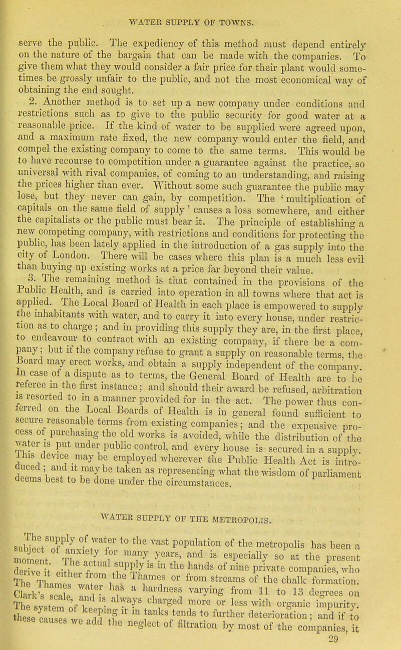 serve the public. Tlie expediency of this method must depend entirely on the nature of the bargain that can be made with the companies. To give them what they would consider a fair price for then- plant would some- times be grossly unfau- to the public, and not the most economical way of obtaining tiie end sought. 2. Anotlier metliod is to set up a new company under conditions and restrictions such as to give to the public security for good water at a reasonable price. If the kind of water to be supplied were agreed upon, and a maximum rate fixed, the new company would enter tlie field, and compel the existing company to come to the same terms. This would be to have recourse to competition under a guarantee against the practice, so universal with rival companies, of commg to an understanding, and raising tlie prices higher than ever. Without some such guarantee tlie public may lose, but they never can gain, by competition. The ' multiplication of capitals on the same field of supply ' causes a loss somewhere, and either the capitalists or the public must bear it. The principle of establishing a new competing company, with restrictions and conditions for protecting the public, has been lately applied in tlie introduction of a gas supply into the city of London. There will be cases where tliis plan is a much less evil tlian buymg up existing works at a price far beyond their value. 3. The remaiuing method is that contained in the provisions of the Public Health, and is carried into operation in all towns where that act is applied. The Local Board of HeaUh in each place is empowered to supply the mhabitants witli Avater, and to carry it uito every house, under restric- tion as to charge ; and hi providing this supply they are, in the first place, to endeavour to contract with an existhig company, if there be a com- pany; but if the company refuse to grant a supply on reasonable terms, the Loard may erect works, and obtain a supply mdependent of the company In case of a dispute as to terms, the General Board of Health are to be referee m the first instance; and should their award be refused, arbitration IS resorted to m a manner provided for in the act. The power thus con- ferred on the Local Boards of Health is ui general found sufiicient to secure reasonable terms from existing companies ; and the expensive pro- cess of purchasing the old works is avoided, whUe the distribution of the water IS put under public control, and every house is secured in a supply. Ihis device may be employed wherever the Public Health Act is intro- f ;V f'! ^^T ^'epi'esenting what the wisdom of parliament deems best to be done under the cii-cumstances. WATER SUPPLY OF THE METROPOLIS. subiecVnf^'!^ w'''?' P^P^^l'-^tio^ Of the metropoUs has been a ZZ t PiTw f ^^^^'^ P™^ companies, who S Tharne^ wfri ' ^^^'^ ''''''''' chalk formation. Clark's sea p T^■ T ^^f^''' ^'^'■y^^ ^'^^ ^ 13 degrees on t4 system of\p'- '^T?^' '^'r^''^ '^^^-^ «^ ^^ith organic impurity, these S1 .^''^f '^'^ ^^-^l^^^- cleterioi-rtion; and if to these causes we add tlie neglect of filtration by most of the companies, it 19