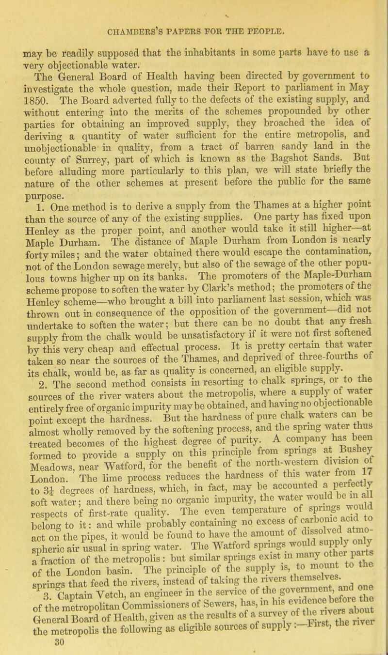 may be readily supposed that the inhabitants in some parts have to use a very objectionable water. The General Board of Health having been directed by government to investigate the whole question, made their Report to parliament in May 1850. The Board adverted fully to the defects of the existing supply, and ■without entering into the merits of the schemes propounded by other parties for obtaining an improved supply, they broached the idea of deriving a quantity of water sufficient for the enthe metropolis, and unobjectionable in quality, from a tract of ban-en sandy land in the county of Sm-rey, part of which is known as the Bagshot Sands. But before alluding more particularly to this plan, we will state briefly the natm-e of the other schemes at present before the public for the same pm-pose. 1. One method is to derive a supply from the Thames at a higher pomt than the source of any of the existing supphes. One party has fixed upon Henley as the proper point, and another would take it still higher—at Maple Durham. The distance of Maple Durham from London is_ nearly forty miles; and the water obtained there would escape the contammation, not of the London sewage merely, but also of the sewage of the other popu- lous towns higher up on its banks. The promoters of the Maple-Durham scheme propose to soften the water by Clark's method; the promoters of the Henley scheme—who brought a bill into parliament last session, which was thrown out m consequence of the opposition of the government—did not undertake to soften the water; but there can be no doubt that any fresh supply from the chalk would be imsatisfactory if it were not tu-st softened by this very cheap and effectual process. It is pretty certam that water taken so near the sources of the Thames, and deprived of thi-ee-fom-ths of its chalk, would be, as far as quality is concerned, an ehgible supply. 2 The second method consists in resorting to chalk sprmgs, or to the sources of the river waters about the metropolis, where a supply of water enthely free of organic unpurity maybe obtained, and having no objectionable point except the hardness. But the hardness of pure chalk waters can be ahnost whoUy removed by the softening process, and the sprmg water thus treated becomes of the highest degi-ee of purity A company has been formed to provide a supply on this principle from sprmgs at Bushey Meadows, near Watford, for the benefit of the north-western division of London. The lime process reduces the hardness of this water fiom 17 to 3^ degrees of hardness, which, m fact, may be accounted a perfectly soft water; and there being no organic impm-ity, the water ^o;!^ f] respects of fii-st-rate quality. The even temperature f JF^^^^f^^ belong to it: and while probably contaimng no excess of ^^^J^^*^*^ act on the pipes, it would be found to have the amount of dissolved atmo- Sieric air usual in spring water. The Watford springs -ould supp y on 7 a fraction of the metropolis : but similar sprmgs exist m ^^^J ^^h^^r f^^^^^^^ of the London basm. The prmciple of the supply is, to mount to Zrmirs that feed the rivers, instead of taking the rivers themselves. T caSal V^^^^^ an engineer in the service of the govenimen , and one ofte mSrpoHL Commissioners of Sewers, has, in his ^f^-^^^^^^^^^^^ General Board of Health, given as the results of a sui-vey of t^l^ ^^^'^b '^^^^^^^^ the metropolis the following as eligible sources of supply :-Fust, the