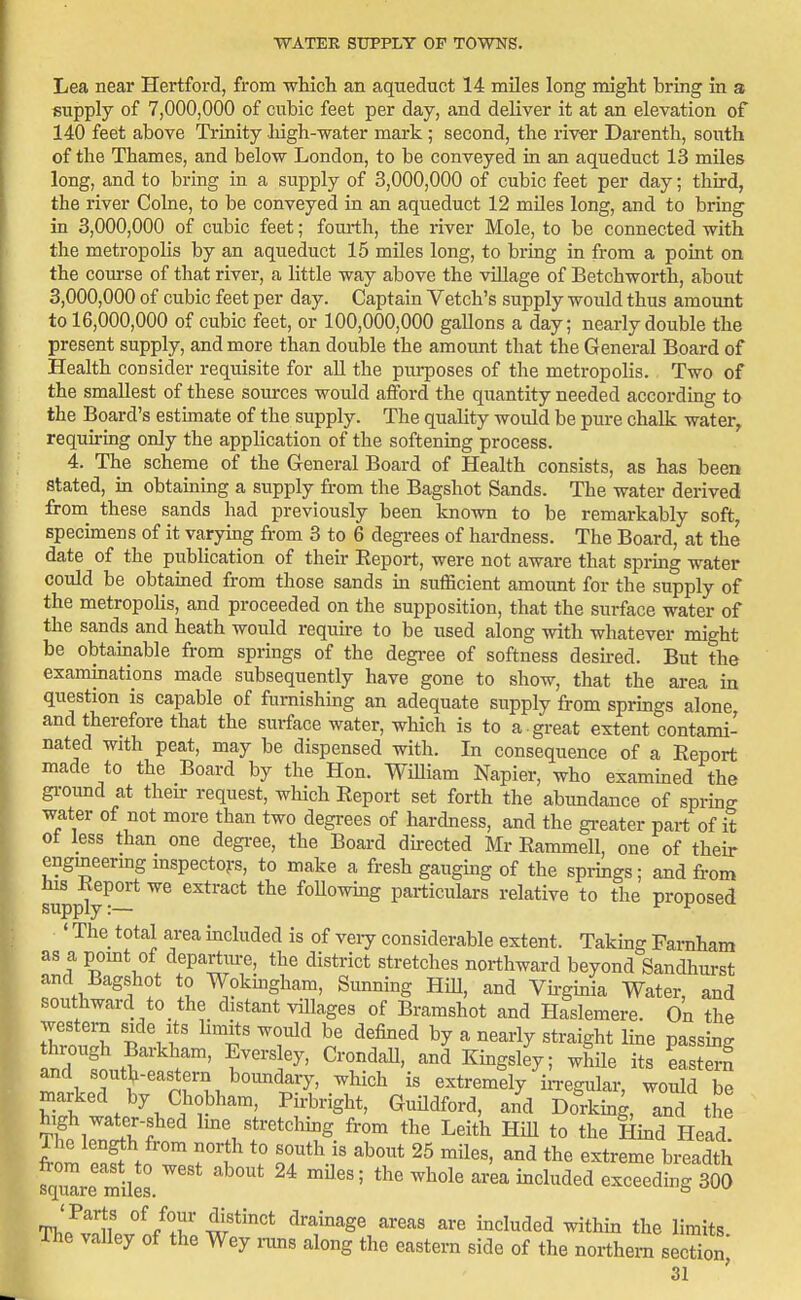 Lea near Hertford, from -which an aqueduct 14 miles long might bring in 3 supply of 7,000,000 of cubic feet per day, and deliver it at an elevation of 140 feet above Trinity liigh-water mark ; second, the river Darenth, south of the Thames, and below London, to be conveyed in an aqueduct 13 miles long, and to bring in a supply of 3,000,000 of cubic feet per day; third, the river Colne, to be conveyed in an aqueduct 12 miles long, and to bring in 3,000,000 of cubic feet; fourth, the river Mole, to be connected with the metropolis by an aqueduct 15 miles long, to bring in from a point on the course of that river, a little way above the village of Betchworth, about 3,000,000 of cubic feet per day. Captain Vetch's supply would thus amount to 16,000,000 of cubic feet, or 100,000,000 gaUons a day; nearly double the present supply, and more than double the amount that the General Board of Health consider requisite for aU the pui-poses of the metropolis. Two of the smallest of these sources would afford the quantity needed according to the Board's estimate of the supply. The quality would be pure chalk water, requiring only the application of the softeniag process. 4. The scheme of the General Board of Health consists, as has been stated, in obtaming a supply from the Bagshot Sands. The water derived from these sands had previously been known to be remarkably soft, specimens of it varymg from 3 to 6 degrees of hardness. The Board, at the date of the publication of their Report, were not aware that spring water could be obtained from those sands in sufficient amoimt for the supply of the metropoKs, and proceeded on the supposition, that the surface water of the sands and heath would require to be used along with whatever might be obtamable from springs of the degi-ee of softness desked. But the examinations made subsequently have gone to show, that the area in question is capable of furnishing an adequate supply from springs alone and therefore that the surface water, which is to a -great extent contami- nated with peat, may be dispensed with. In consequence of a Report made to the Board by the Hon. William Napier, who exammed the gi-ound at then: request, which Report set forth the abundance of spring water of not more than two degrees of hardness, and the gi-eater part of it of less than one degi-ee, the Board du-ected Mr Rammell, one of their engineering mspectors, to make a fresh gaugmg of the springs; and from s^pply^^* foUowing particulars relative to the proposed ' The total area included is of veiy considerable extent. Takmg Famham as a pomt of departure, the district stretches northward beyond Sandhurst and Bagshot to Wokmgham, Sunning HiU, and Vii-ginia Water, and southward to the distant villages of Bramshot and Haslemere. On the western side its hmits would be defined by a nearly straight Ime passing and southeastern boundary, which is extremely iiTegular, would be marked by Chobham, Pirbright, Guildford, and Dorking, and the SlJtTfIme stretching from the Leith HiU to the Hind Head! Tlie length from north to south is about 25 miles, and the extreme breadth fqule'mnes.''* -^^^^ ar'ea included exceedbg 300 ' Parts of four distinct drainage areas are included within the limits The valley of the Wey i-uns along the eastern side of the northern section