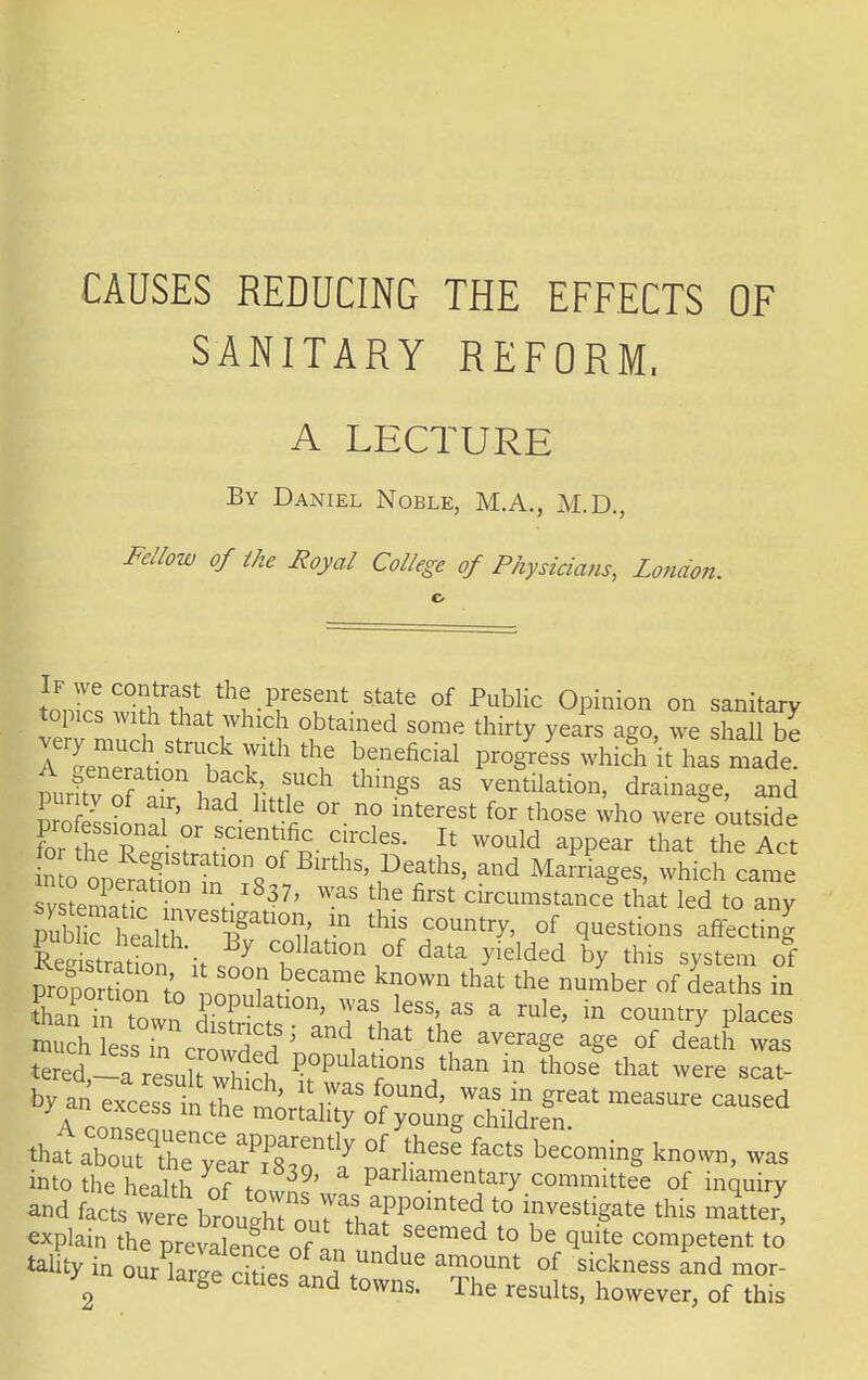 CAUSES REDUCING THE EFFECTS OF SANITARY REFORM, A LECTURE By Daniel Noble, M.A., M.D., Fellow of the Royal College of Physicians, London. ton£SS!T ^ Pfsf s^e of Public Opinion on sanitary topics with that which obtained some thirty years ago, we shall be ne^f?fht\e ^enefidal P^eLwhichitharmade trfv S • ubaA ?uCh thinSs as ventilation, drainage, and toSjL^ d llt^ °r-n° int£rest for those were* outside professional or scientific circles. It would appear that the Act tXllTT^5'^ and MarP4gV^icfcate sv tenS V 37' WaS the first circumstance that led to any P 1 al l7eIf'10 n' ? thlS C°Untry' °f ^estions affectlnS Wratio CoUatl0n °f data gelded by this system of Vrofo So .to nZ!\ £Came kl?°Wn that the number of deaths in ^SZ£^T^AU a rule'111 country places much less in crowdS ^ i \ * ^ aV6raSe aSe of death wa* tered -a resnlf wl i ?°Pulatr10ns than ™ those that were seat- by an excess i tie mor; ,?S ^ WaS in §reat measure caus^d a 111 me mortality of young children. that a^^P^ £ fhese facts becoming known, was into the health of to! ' Parllamentary committee of inquiry and facts ^b^Z^T?^mted,t0 investigate this matter, explain the prevaSe oL * Seemed t0 be competent to tality in ourWedtie s tUndue a^?unt °f sickness and mor > laige cities and towns. The results, however, of this