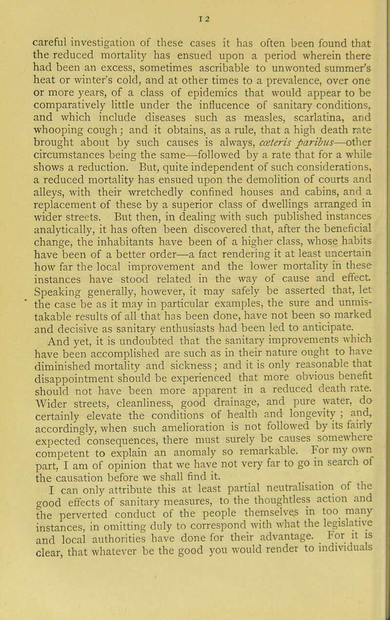 careful investigation of these cases it has often been found that the reduced mortality has ensued upon a period wherein there had been an excess, sometimes ascribable to unwonted summer's heat or winter's cold, and at other times to a prevalence, over one or more years, of a class of epidemics that would appear to be comparatively little under the influcence of sanitary conditions, and which include diseases such as measles, scarlatina, and whooping cough; and it obtains, as a rule, that a high death rate brought about by such causes is always, cceteris paribus—other circumstances being the same—followed by a rate that for a while shows a reduction. But, quite independent of such considerations, a reduced mortality has ensued upon the demolition of courts and alleys, with their wretchedly confined houses and cabins, and a replacement of these by a superior class of dwellings arranged in wider streets. But then, in dealing with such published instances analytically, it has often been discovered that, after the beneficial change, the inhabitants have been of a higher class, whose habits have been of a better order—a fact rendering it at least uncertain how far the local improvement and the lower mortality in these instances have stood related in the way of cause and effect. Speaking generally, however, it may safely be asserted that, let the case be as it may in particular examples, the sure and unmis- takable results of all that has been done, have not been so marked and decisive as sanitary enthusiasts had been led to anticipate. And yet, it is undoubted that the sanitary improvements which have been accomplished are such as in their nature ought to have diminished mortality and sickness; and it is only reasonable that disappointment should be experienced that more obvious benefit should not have been more apparent in a reduced death rate. Wider streets, cleanliness, good drainage, and pure water, do certainly elevate the conditions of health and longevity ; and, accordingly, when such amelioration is not followed by its fairly expected consequences, there must surely be causes somewhere competent to explain an anomaly so remarkable. For my own part, I am of opinion that we have not very far to go m search of the causation before we shall find it. I can only attribute this at least partial neutralisation of the good effects of sanitary measures, to the thoughtless action and the perverted conduct of the people themselves in too many instances, in omitting duly to correspond with what the legislative and local authorities have done for their advantage. For it is clear, that whatever be the good you would render to individuals