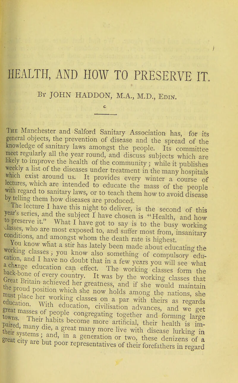 I HEALTH, AND HOW TO PRESERVE IT. Bv JOHN HADDON, M.A., M.D., Edin. The Manchester and Salford Sanitary Association has for its general objects, the prevention of disease and the spread of the knowledge of sanitary laws amongst the people. Its committee meet regularly all the year round, and discuss subjects which are like y to improve the health of the community; while it pubHshes weekly a list of the diseases under treatment in the many hospitals tvhich exist around us. It provides every winter a course of lectoes, which are intended to educate the mass of the people with regard to sanitary laws, or to teach them how to avoid disease Dy telling them how diseases are produced The lecture I have this night to deliver, is the second of this years series, and the subject I have chosen is Health, and how to preserve it. What I have got to say is to the busy working ^'^ '''P^f'^ from, insanitary conditions, and amongst whom the death rate is highest wor^L r ^^^ ^ ''^ ^^^^^y educating the cat on ' f'° something of compulsory edu- cation and I have no doubt that in a few years you will see what a change education can effect. The working classes form the S ^-o^king classes that thZouZ. V '^^^ her greatness, and if she would maintain Isf ni ° 7 '^^^ among the nations, she edSn' Witre^ classes on a par with^heirs as regarSs great r civilisation advances, and we get Es Th' .^K^^K together and 'forming lafge paired ml^v / ' ^^^^fi^'^'' ^heir health is im^ r s'Tei^L 'n.' ^^y ^it^ disease lurking in great ci vTr^but nonr ' generation or two, these denizens Sf a city are but poor representatives of their forefathers in regard