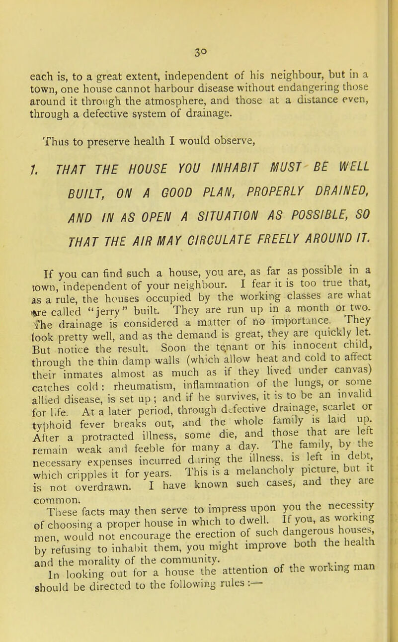 each is, to a great extent, independent of his neighbour, but in a town, one house cannot harbour disease without endangering those around it through the atmosphere, and those at a distance even, through a defective system of drainage. Thus to preserve health I would observe, 7. THAT THE HOUSE YOU INHABIT MUST BE WELL BUILT, ON A GOOD PLAN, PROPERLY DRAINED, AND IN AS OPEN A SITUATION AS POSSIBLE, SO THAT THE AIR MAY CIRCULATE FREELY AROUND IT. If yo.u can find such a house, you are, as far as possible in a jown, independent of your neighbour. I fear it is too true that, as a rule, the houses occupied by the working classes are what i%re called jerry built. They are run up in a month or two. fhe drainage is considered a matter of no importance. They look pretty well, and as the demand is great, they are quickly let. But nodce the result. Soon the te.nant or his innocent child, throu-^h the thin damp walls (which allow heat and cold to affect their inmates almost as much as if they hved under canvas) catches cold : rheumatism, inflammation of the lungs, or some allied disease, is set up; and if he survives, it is to be an invalid for l,fe At a later period, through defective drainage, scarlet or typhoid fever breaks out, and the whole family is laid up. After a protracted illness, some die, and those that are lett remain weak and feeble for many a day. The family, by the necessarv expenses incurred d^iring the illness is left m debt which cripples it for years. This is a melancholy picture but it is not overdrawn. I have known such cases, and they are common. ^, „„„^,-;m. These facts may then serve to impress upon you the necessity of choosing a proper house in which to dwell. If you, as working In, would not encourage the erection of such dangerous house^ by refusing to inhabit them, you might improve both the healtti and the morality of the community. In looking out for a house the attention of the working man j should be directed to the following rules:—