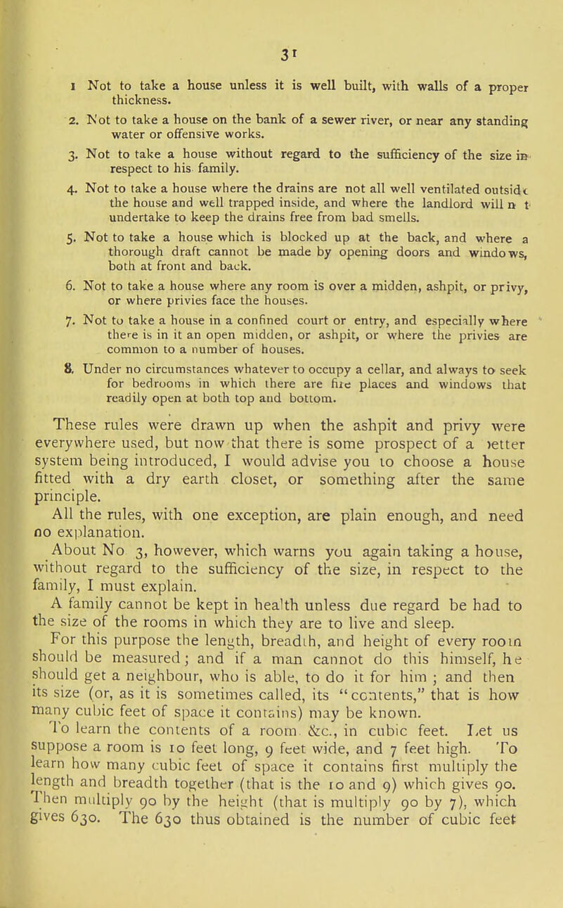 I Not to take a house unless it is well built, with walls of a proper thickness. 2. Not to take a house on the bank of a sewer river, or near any standing water or offensive works. 3. Not to take a house without regard to the sufficiency of the size m respect to his family. 4. Not to take a house where the drains are not all well ventilated outsidt the house and well trapped inside, and where the landlord will n t undertake to keep the drains free from bad smells. 5. Not to take a house which is blocked up at the back, and where a thorough draft cannot be made by opening doors and wmdows, both at front and back. 6. Not to take a house where any room is over a midden, ashpit, or privy, or where privies face the houses. 7. Not to take a house in a confined court or entry, and especially where there is in it an open midden, or ashpit, or where the privies are common to a number of houses. 8. Under no circumstances whatever to occupy a cellar, and always to seek for bedrooms in which there are fire places and windows that readily open at both top and bottom. These rules were drawn up when the ashpit and privy were everywhere used, but now that there is some prospect of a letter system being introduced, I would advise you 10 choose a house fitted with a dry earth closet, or something after the same principle. All the rules, with one exception, are plain enough, and need no explanation. About No 3, however, which warns you again taking a house, without regard to the sufficiency of the size, in respect to the family, I must explain. A family cannot be kept in health unless due regard be had to the size of the rooms in which they are to live and sleep. For this purpose the length, breadth, and height of every room should be measured; and if a man cannot do this himself, he should get a neighbour, who is able, to do it for hiin ; and then its size (or, as it is sometimes called, its contents, that is how many culnc feet of space it conrsins) may be known. To learn the contents of a room &c., in cubic feet. Let us suppose a room is 10 feet long, 9 feet wide, and 7 feet high. To learn how many cubic feet of space it contains first multiply the length and breadth together (that is the 10 and 9) which gives 90. Then mLildpiy 90 by the height (that is multiply 90 by 7), which gives 630. The 630 thus obtained is the number of cubic feet