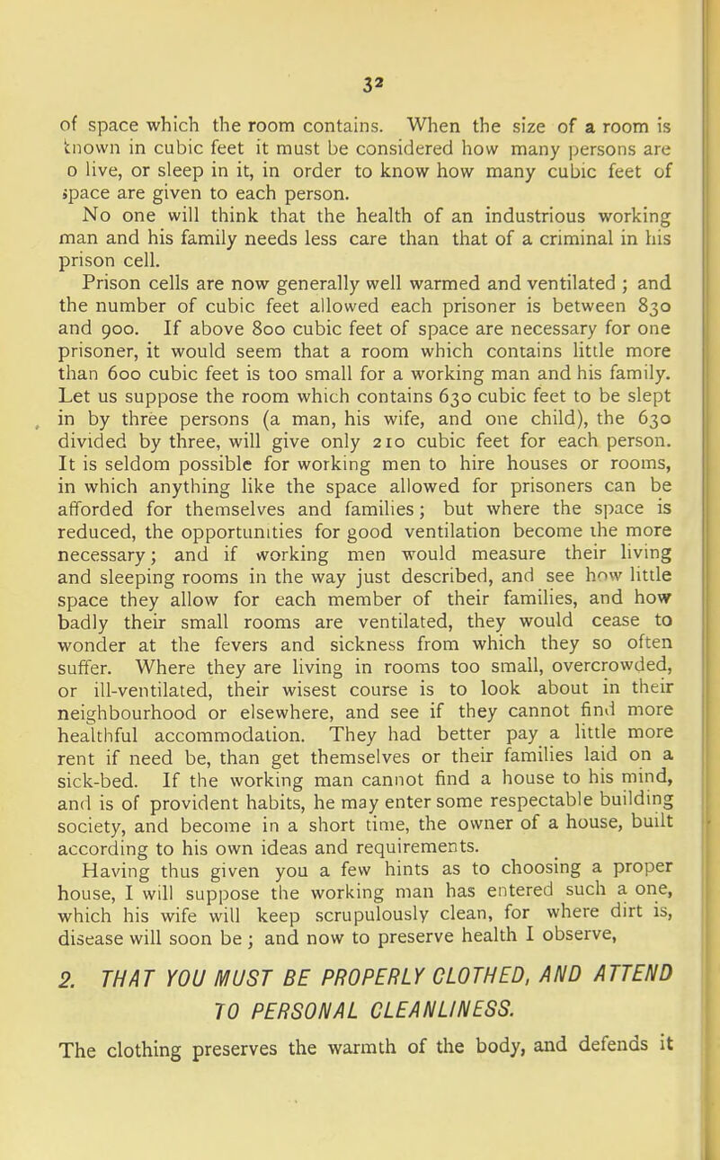 of space which the room contains. When the size of a room is tnown in cubic feet it must be considered how many persons are 0 live, or sleep in it, in order to know how many cubic feet of space are given to each person. No one will think that the health of an industrious working man and his family needs less care than that of a criminal in his prison cell. Prison cells are now generally well warmed and ventilated ; and the number of cubic feet allowed each prisoner is between 830 and 900. If above 800 cubic feet of space are necessary for one prisoner, it would seem that a room which contains little more than 600 cubic feet is too small for a working man and his family. Let us suppose the room which contains 630 cubic feet to be slept in by three persons (a man, his wife, and one child), the 630 divided by three, will give only 210 cubic feet for each person. It is seldom possible for working men to hire houses or rooms, in which anything like the space allowed for prisoners can be afforded for themselves and families; but where the space is reduced, the opportunities for good ventilation become ihe more necessary; and if working men would measure their living and sleeping rooms in the way just described, and see hovv little space they allow for each member of their families, and how badly their small rooms are ventilated, they would cease to wonder at the fevers and sickness from which they so often suffer. Where they are living in rooms too small, overcrowded, or ill-ventilated, their wisest course is to look about in their neighbourhood or elsewhere, and see if they cannot find more heaUhful accommodation. They had better pay a Httle more rent if need be, than get themselves or their families laid on a sick-bed. If the working man cannot find a house to his mind, and is of provident habits, he may enter some respectable building society, and become in a short time, the owner of a house, built according to his own ideas and requirements. Having thus given you a few hints as to choosing a proper house, I will suppose the working man has entered such a one, which his wife will keep scrupulously clean, for where dirt is, disease will soon be ; and now to preserve health I observe, 2. THAT YOU MUST BE PROPERLY CLOTHED, AND ATTEND TO PERSONAL CLEANLINESS. The clothing preserves the warmth of the body, and defends it