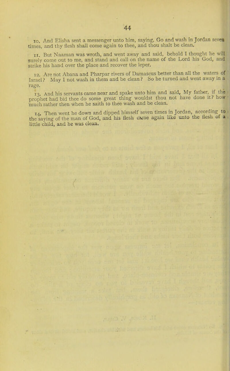 10. And Elisha sent a messenger unto him, saying, Go and wash in Jordan seven times, and thy flesh shall come again to thee, and thou shalt be clean, 11. But Naaman was wroth, and went away and said, behold I thought he will surely come out to me, and stand and call on the name of the Lord his God, and strike his hand over the place and recover the leper. 12. Are not Abana and Pharpar rivers of Damascus better than all the waters of Israel ? May I not wash in them and be clean ? So he turned and went away in a rage. 13. And his servants came near and spake unto him and said. My father, if the prophet had bid thee do some great thing wouldst thou not have done it? how much rather then when he saith to thee wash and be clean. 14. Then went he down and dipped himself seven times in Jordan, according to the saying of the man of God, and his flesh c&me again like unto the flesh of a little child, and he was clean.