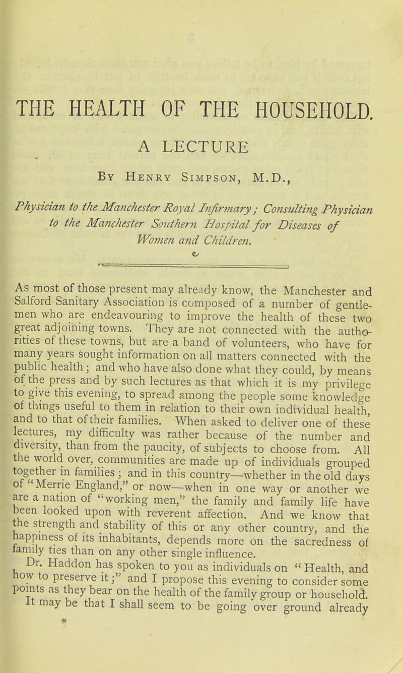 THE HEALTH OF THE HOUSEHOLD. A LECTURE By Henry Simpson, M.D., Physician to the Manchester Royal Infirmary; Consulting Physician to the Manchester Southern Hospital for Diseases of Women and Children. ft/ As most of those present may already know, the Manchester and Salford Sanitary Association is composed of a number of gentle- men who are endeavouring to improve the health of these two great adjoining towns. They are not connected with the autho- rities of these towns, but are a band of volunteers, who have for many years sought information on all matters connected with the public health; and who have also done what they could, by means of the press and by such lectures as that which it is my privilege to give this evening, to spread among the people some knowledge of things useful to them in relation to their own individual health, ■ and to that of their families. When asked to deliver one of these lectures, my difficulty was rather because of the number and diversity, than from the paucity, of subjects to choose from. All the world over, communities are made up of individuals grouped together m families ; and in this country—whether in the old days of Merrie England, or now—when in one way or another we are a nation of working men, the family and family life have been looked upon with reverent affection. And we know that the strength and stability of this or any other country, and the happiness of its inhabitants, depends more on the sacredness of lamily ties than on any other single influence. Dr. Haddon has spoken to you as individuals on  Health, and now to preserve it j and I propose this evening to consider some points as they bear on the health of the familv group or household. It may be that I shall seem to be going over ground already /