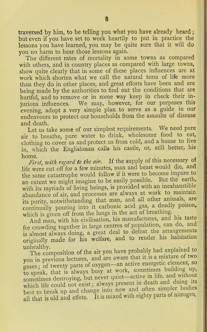 traversed by him, to be telling you what you have already heard; but even if you have set to work heartily to put in practice the lessons you have learned, you may be quite sure that it will do you no harm to hear those lessons again. The different rates of mortality in some towns as compared with others, and in country places as compared with large towns, show quite clearly that in some of these places influences are at work which shorten what we call the natural term of life more than they do in other places, and great efforts have been and are being made by the authorities to find out the conditions that are hurtful, and to remove or in some way keep in check their in- jurious influences. We may, however, for our purposes this evening, adopt a very simple plan to serve as a guide in our endeavours to protect our households from the assaults of disease and death. Let us take some of our simplest requirements. We need pure air to breathe, pure water to drink, wholesome food to eat, clothing to cover us and protect us from cold, and a house to live in, which the Englishman calls his castle, or, still better, his home. , r 1 • t First, with regard to the air. If the supply of this necessary of hfe were cut off for a few minutes, man and beast would die, and the same catastrophe would follow if it were to become impure to an extent we might imagine to be easily possible. But the earth, with its myriads of living beings, is provided with an inexhaustible abundance of air, and processes are always at work to maintain its purity, notwithstanding that man, and all other aiiimals, are continually pouring into it carbonic acid gas, a deadly poison, which is given off from the lungs in the act of breathing. And man, with his civilisation, his manufactures, and his taste for crowding together in large centres of population, can do, and is almost always doing, a great deal to defeat the arrangements originally made for his welfare, and to render his habitation Thi^composition of the air you have probably had explained to you in previous lectures, and are aware that it is a mixture of two gases; of twenty parts of oxygen-an active energetic element so to speak, that is always busy at work, sometimes building up sometimes destroying, but never q^^^^-^^t^^V^ 'f^'^'^ which life could not exist; always present m death and do ng us best to break up and change into new and often simpler bodies Jl hat is old and effete. It is mixed with eighty parts of nitrogei;