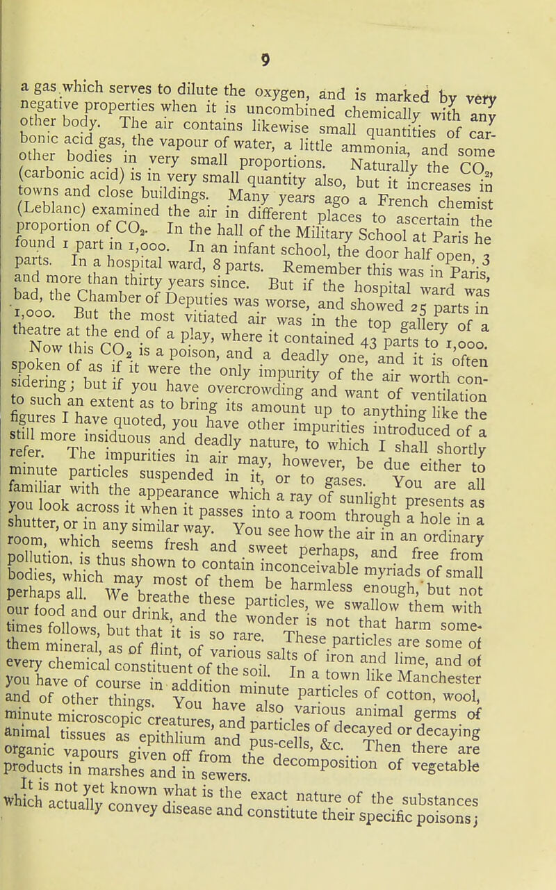 a gas which serves to dilute the oxygen, and is marked by vm negative properties when it is uncombined chemicallv with an^ other body. The air contains hkewise small quan fies of car^ borne acid gas, the vapour of water, a little ammonia and some other bodies m very small proportions. Naturally the CO carbonic acid) IS in very small quantity also, but it increases in owns and close buildings. Many years ag^ a FrenS chemist (Leblanc) examined the air in different plfces to ascertain proportion of CO. In the hall of the Military School at Paris he found I part in i,ooo. In an infant school, the door ha f open t parts. In a hospital ward, 8 parts. Remember this was in Paris^ bad reV?/''?r ^he hospitd ward as bad, the Chamber of Deputies was worse, and showed 2K parts fn i,ooo. But the most vitiated air was in the top galirof a Nowthis CO is°' ' '''''' '!i 43 t7x,ooo! spr ;?:s'i?it^errr o^y' l^^^j^^, ^^^^^ fim! T ? ^'S amount up to anything like the figures I have quoted, you have other impurities iJtrodfced of a t Th?^''^'y -hich I shaU shortly refer. The impurities m air may, however be due^^hh.JZ minute particles suspended in it nrTf^L a. familiar with the app^earance wh ch a ray of su^^ you look across it w^en it passes into\7oom Th ofgh S c::i^^:^^z:!'^^ ^^^^^^ perhaps all. We Ua?he these n. enough,'but not our fo'od and om^'mk td' ^e Sis^Lrtharh '^^ times follows, but that t is so ra^e ThlL 5 f them mineral as of nf If , particles are some of everyX&lt 'nt° f™cfir^ln1 T 7^ 1^' you have of course in Iaa,- ■ Manchester and of ottr th V„1 r 'T P^'^es of cotton, wool, minute m croscoS'„eaTu™es a^^^^^ i™' 8'™^ °f aniu,a, tissues afe^S™'and' ? sS 1 c VCh^^^