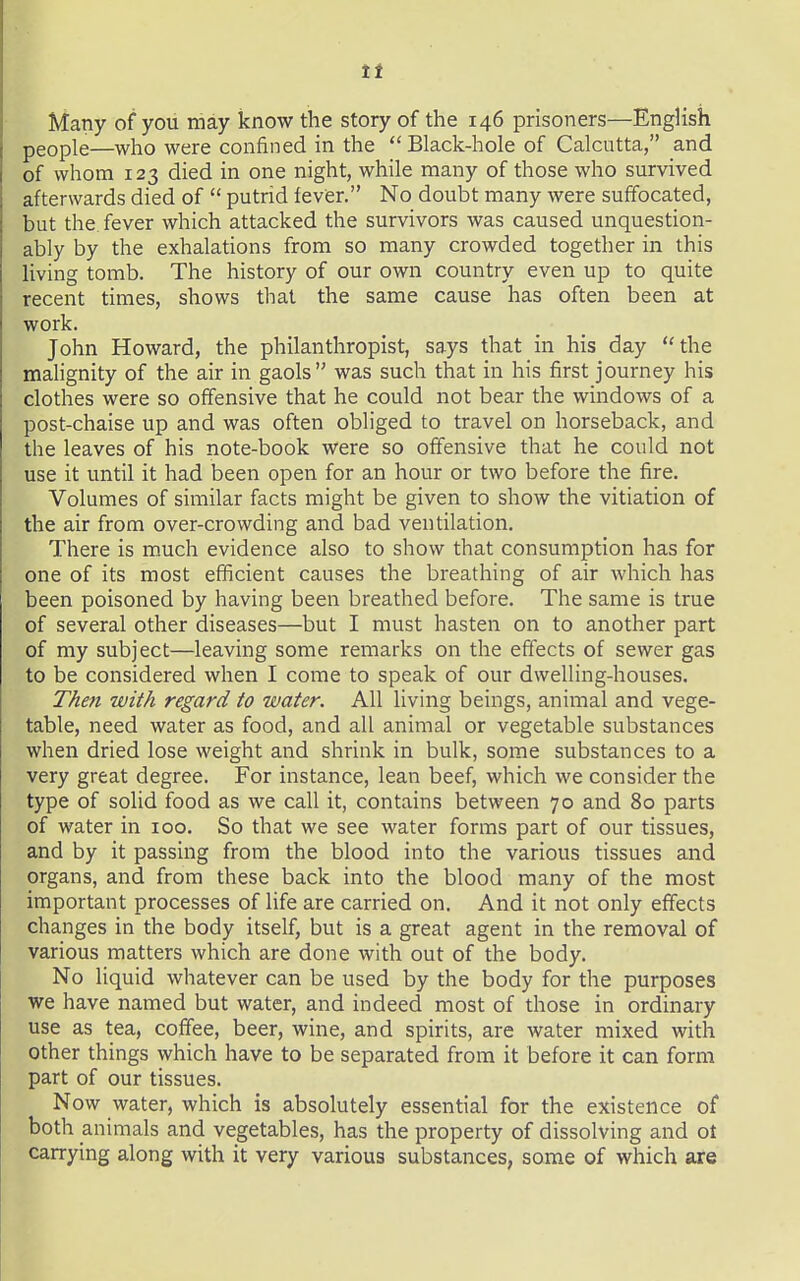 tt Many of yoii may know the story of the 146 prisoners—English people—who were confined in the  Black-hole of Calcutta, and of whom 123 died in one night, while many of those who survived afterwards died of  putrid fever. No doubt many were suffocated, but the fever which attacked the survivors was caused unquestion- ably by the exhalations from so many crowded together in this living tomb. The history of our own country even up to quite recent times, shows that the same cause has often been at work. John Howard, the philanthropist, says that in his day the malignity of the air in gaols was such that in his first journey his clothes were so offensive that he could not bear the windows of a post-chaise up and was often obliged to travel on horseback, and the leaves of his note-book were so offensive that he could not use it until it had been open for an hour or two before the fire. Volumes of similar facts might be given to show the vitiation of the air from over-crowding and bad ventilation. There is m.uch evidence also to show that consumption has for one of its most efficient causes the breathing of air which has been poisoned by having been breathed before. The same is true of several other diseases—but I must hasten on to another part of my subject—leaving some remarks on the effects of sewer gas to be considered when I come to speak of our dwelling-houses. T/ien with regard to water. All living beings, animal and vege- table, need water as food, and all animal or vegetable substances when dried lose weight and shrink in bulk, some substances to a very great degree. For instance, lean beef, which we consider the type of solid food as we call it, contains between 70 and 80 parts of water in 100. So that we see water forms part of our tissues, and by it passing from the blood into the various tissues and organs, and from these back into the blood many of the most important processes of life are carried on. And it not only effects changes in the body itself, but is a great agent in the removal of various matters which are done with out of the body. No liquid whatever can be used by the body for the purposes we have named but water, and indeed most of those in ordinary use as tea, coffee, beer, wine, and spirits, are water mixed with other things which have to be separated from it before it can form part of our tissues. Now water, which is absolutely essential for the existence of both animals and vegetables, has the property of dissolving and ot carrying along with it very various substances, some of which are