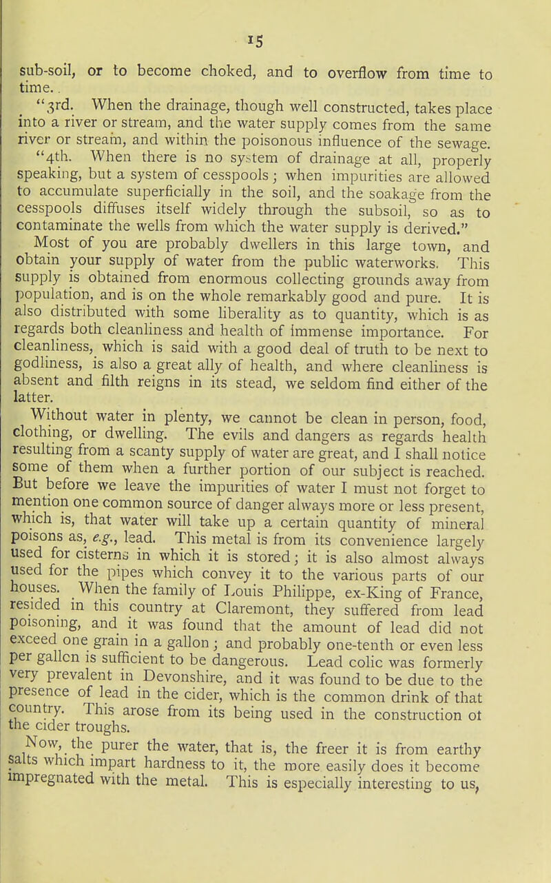 sub-soil, or to become choked, and to overflow from time to time.. 3rd. When the drainage, though well constructed, takes place into a river or stream, and the water supply comes from the same river or stream, and within the poisonous influence of the sewage. 4th. When there is no system of drainage at all, properly speaking, but a system of cesspools ; when impurities are allowed to accumulate superficially in the soil, and the soakage from the cesspools diffuses itself widely through the subsoil, so as to contaminate the wells from which the water supply is derived. Most of you are probably dwellers in this large town, and obtain your supply of water from the public waterworks. This supply is obtained from enormous collecting grounds away from population, and is on the whole remarkably good and pure. It is also distributed with some hberality as to quantity, which is as regards both cleanliness and health of immense importance. For cleanliness, which is said with a good deal of truth to be next to godliness, is also a great ally of health, and where cleanhness is absent and filth reigns in its stead, we seldom find either of the latter. Without water in plenty, we cannot be clean in person, food, clothing, or dwelling. The evils and dangers as regards health resultmg from a scanty supply of water are great, and I shall notice some of them when a further portion of our subject is reached. But before we leave the impurities of water I must not forget to mention one common source of danger always more or less present, which is, that water will take up a certain quantity of mineral poisons as, e.g., lead. This metal is from its convenience largely used for cisterns in which it is stored; it is also almost always used for the pipes which convey it to the various parts of our houses. When the family of I.ouis Philippe, ex-King of France, resided m this country at Claremont, they suff'ered from lead poisoning, and it was found that the amount of lead did not exceed one grain in a gallon ; and probably one-tenth or even less per gallon is sufficient to be dangerous. Lead colic was formerly very prevalent in Devonshire, and it was found to be due to the presence of lead m the cider, which is the common drink of that country. This arose from its being used in the construction ot the cider troughs. Now, the purer the water, that is, the freer it is from earthy salts which impart hardness to it, the more easily does it become impregnated with the metal. This is especially interesting to us,