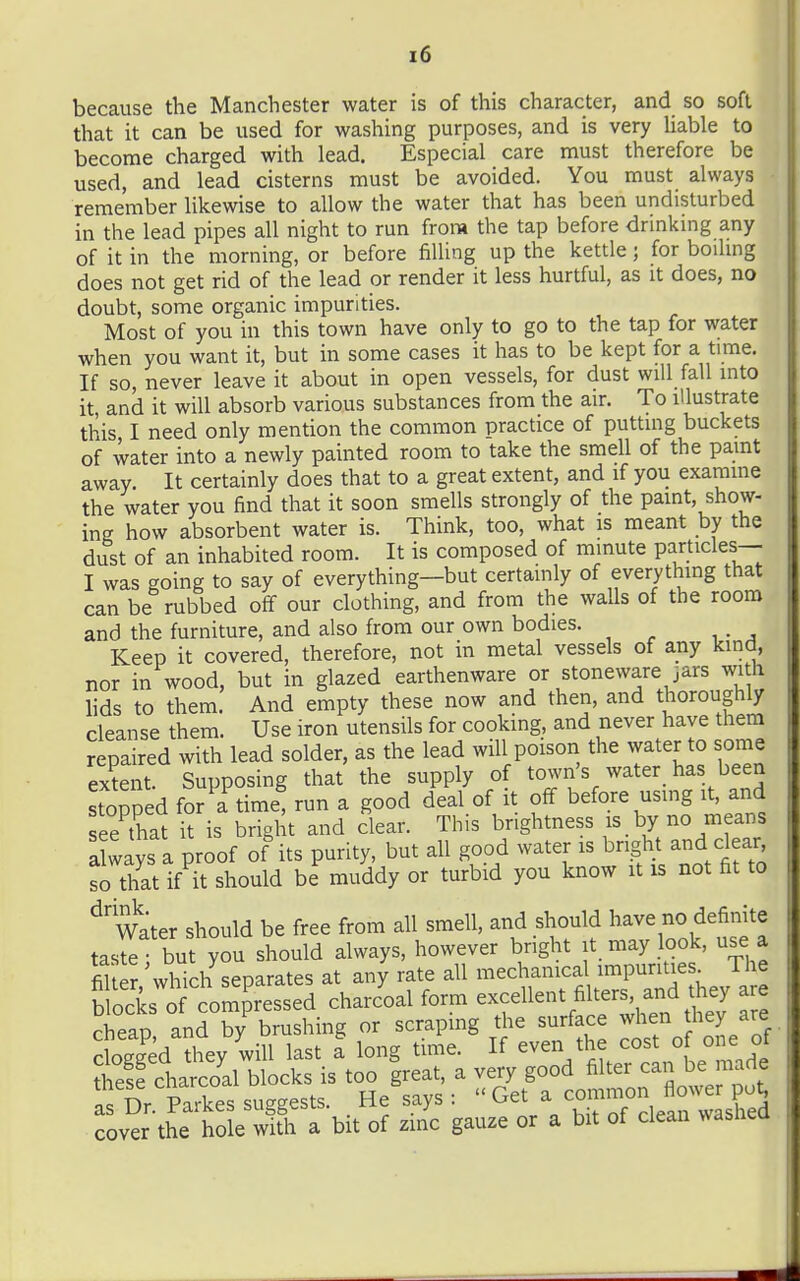 because the Manchester water is of this character, and so soft that it can be used for washing purposes, and is very Uable to become charged with lead. Especial care must therefore be used, and lead cisterns must be avoided. You must always remember likewise to allow the water that has been undisturbed in the lead pipes all night to run from the tap before drinking any of it in the morning, or before filling up the kettle; for boihng does not get rid of the lead or render it less hurtful, as it does, no doubt, some organic impurities. Most of you in this town have only to go to the tap for water when you want it, but in some cases it has to be kept for a time. If so, never leave it about in open vessels, for dust will fall into it, and it will absorb various substances from the air. To illustrate this I need only mention the common practice of putting buckets of water into a newly painted room to take the smell of the paint away. It certainly does that to a great extent, and if you examine the water you find that it soon smells strongly of the paint, show- ing how absorbent water is. Think, too, what is meant by the dust of an inhabited room. It is composed of minute particles— I was going to say of everything-but certainly of everything that can be rubbed off our clothing, and from the walls of the room and the furniture, and also from our own bodies. Keep it covered, therefore, not in metal vessels of any kind, nor in wood, but in glazed earthenware or stoneware jars with lids to them. And empty these now and then, and thoroughly cleanse them. Use iron utensils for cooking, and never have them repaired with lead solder, as the lead will poisoii the water to some extent. Supposing that the supply of town's water has been Stopped for a time, run a good deal of it off before using it, and ee that it is bright and clear. This brightness is by no means always a proof of its purity, but all good water is bright and clear so that if it should be muddy or turbid you know it is not fit to ^'Water should be free from all smell, and should have no definite tastefbut you should always, however bright it may look, use a fil er which separates at any rate all mechanica impuntie ^ The blocks of comp'ressed charcoal form excellent fi ters and the^^ cheao and by brushing or scrapmg the surface when they are cSed Siy will last t long time. If even the cost of one of cover the hole with a bit of zinc gauze or a bit of clean wasnea