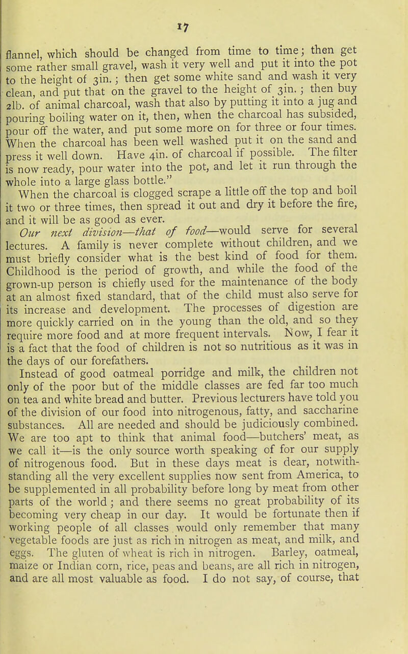 flannel, which should be changed from time to tmie; then get some rather small gravel, wash it very well and put it mto the pot to the height of sin.; then get some white sand and wash it very- clean, and put that on the gravel to the height of sin.; then buy 2lb. of animal charcoal, wash that also by putting it into a jug and pouring boiling water on it, then, when the charcoal has subsided, pour off the water, and put some more on for three or four times. When the charcoal has been well washed put it on the sand and press it well down. Have 4in. of charcoal if possible. The filter is now ready, pour water into the pot, and let it run through the whole into a large glass bottle. , ^^ When the charcoal is clogged scrape a Httle off the top and boil it two or three times, then spread it out and dry it before the fire, and it will be as good as ever. Our next division—that of food—^o^M serve for several lectures. A family is never complete without children, and we must briefly consider what is the best kind of food for them. Childhood is the period of growth, and while the food of the grown-up person is chiefly used for the maintenance of the body at an almost fixed standard, that of the child must also serve for its increase and development. The processes of digestion are more quickly carried on in the young than the old, and so they require more food and at more frequent intervals. Now, I fear it is a fact that the food of children is not so nutritious as it was in the days of our forefathers. Instead of good oatmeal porridge and milk, the children not only of the poor but of the middle classes are fed far too much on tea and white bread and butter. Previous lecturers have told you of the division of our food into nitrogenous, fatty, and saccharine substances. All are needed and should be judiciously combined. We are too apt to think that animal food—butchers' meat, as we call it—is the only source worth speaking of for our supply of nitrogenous food. But in these days meat is dear, notwith- standing all the very excellent supplies now sent from America, to be supplemented in all probability before long by meat from other parts of the world; and there seems no great probability of its becoming very cheap in our day. It would be fortunate then if working people of all classes would only remember that many ■ vegetable foods are just as rich in nitrogen as meat, and milk, and eggs. The gluten of wheat is rich in nitrogen. Barley, oatmeal, maize or Indian corn, rice, peas and beans, are all rich in nitrogen, and are all most valuable as food. I do not say, of course, that