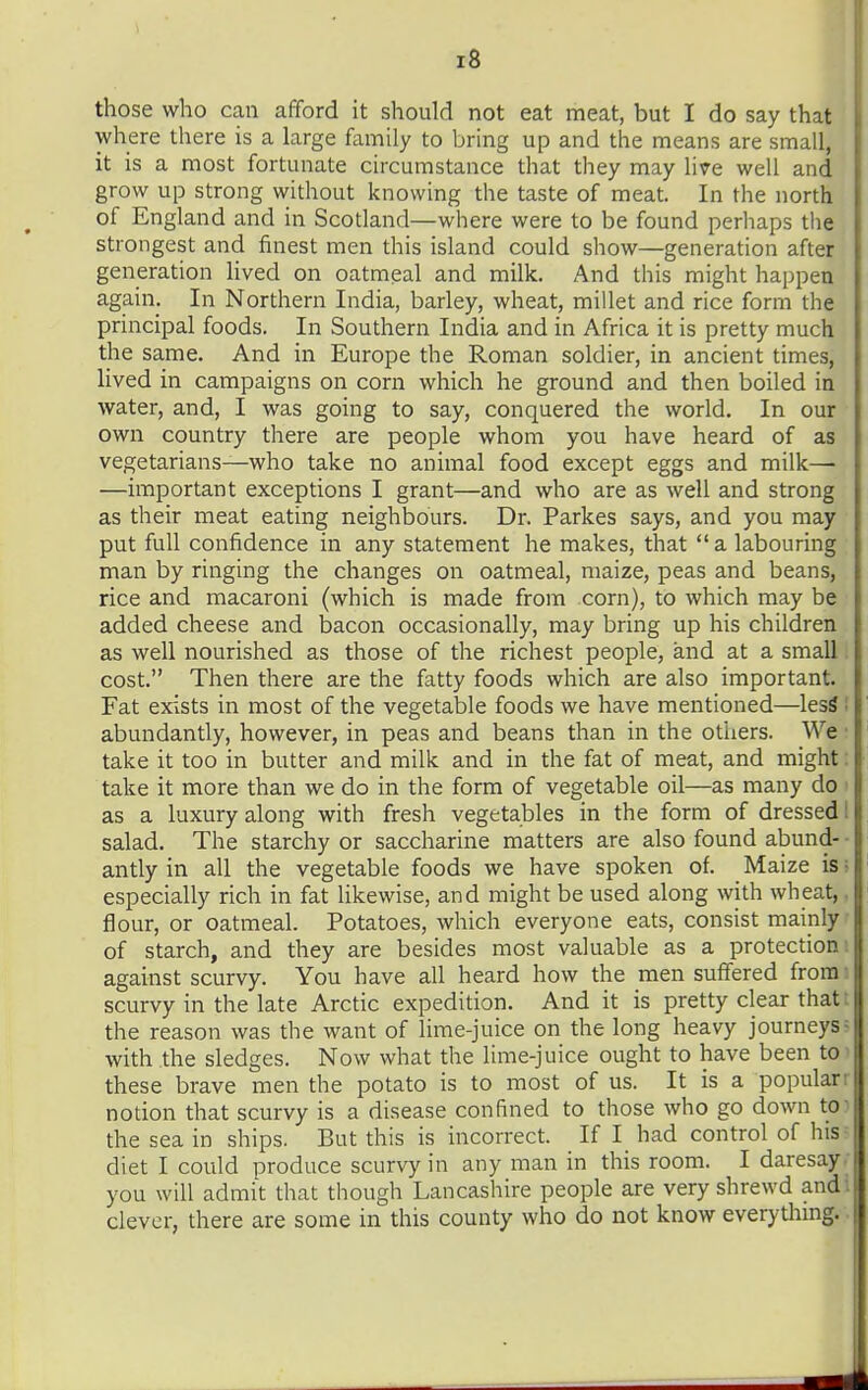 those who can afford it should not eat meat, but I do say that where there is a large family to bring up and the means are small, it is a most fortunate circumstance that they may lire well and grow up strong without knowing the taste of meat. In the north of England and in Scotland—where were to be found perhaps the strongest and finest men this island could show—generation after generation lived on oatmeal and milk. And this might happen again. In Northern India, barley, wheat, millet and rice form the principal foods. In Southern India and in Africa it is pretty much the same. And in Europe the Roman soldier, in ancient times, lived in campaigns on corn which he ground and then boiled in water, and, I was going to say, conquered the world. In our own country there are people whom you have heard of as vegetarians—who take no animal food except eggs and milk— —important exceptions I grant—and who are as well and strong as their meat eating neighbours. Dr. Parkes says, and you may put full confidence in any statement he makes, that  a labouring man by ringing the changes on oatmeal, maize, peas and beans, rice and macaroni (which is made from corn), to which may be added cheese and bacon occasionally, may bring up his children as well nourished as those of the richest people, and at a small. cost. Then there are the fatty foods which are also important. Fat exists in most of the vegetable foods we have mentioned—lesS ' abundantly, however, in peas and beans than in the otiiers. We ■ take it too in butter and milk and in the fat of meat, and might: take it more than we do in the form of vegetable oil—as many do as a luxury along with fresh vegetables in the form of dressed I salad. The starchy or saccharine matters are also found abund- ■ antly in all the vegetable foods we have spoken of. Maize is > especially rich in fat likewise, and might be used along with wheat,. flour, or oatmeal. Potatoes, which everyone eats, consist mainly' of starch, and they are besides most valuable as a protection i against scurvy. You have all heard how the men suffered from i scurvy in the late Arctic expedition. And it is pretty clear thatt the reason was the want of lime-juice on the long heavy journeys? with the sledges. Now what the lime-juice ought to have been toi these brave men the potato is to most of us. It is a popularr notion that scurvy is a disease confined to those who go down tO) the sea in ships. But this is incorrect. If I_ had control of his? diet I could produce scurvy in any man in this room. I daresay. you will admi't that though Lancashire people are very shrewd audi clever, there are some in this county who do not know everything.-.