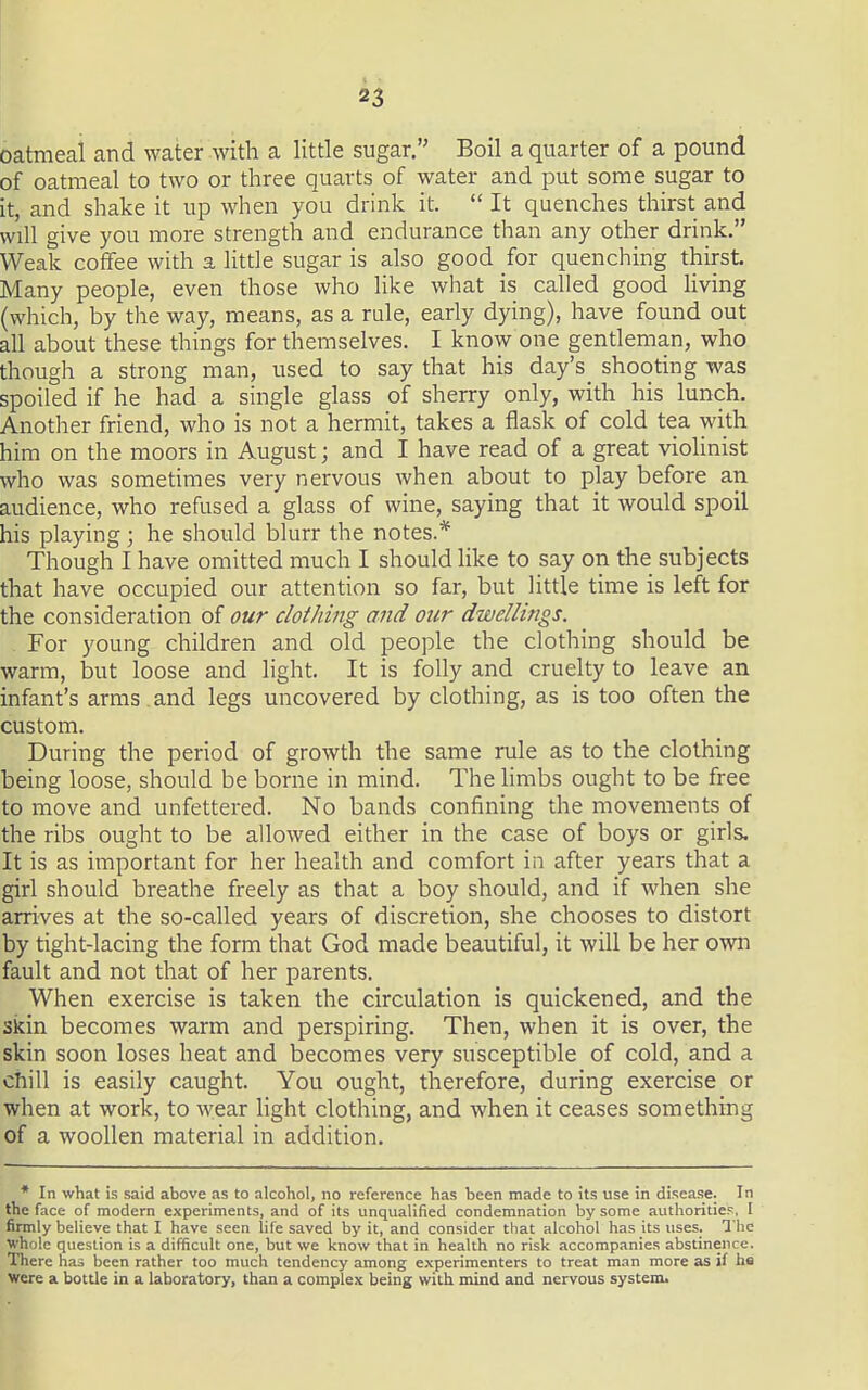 oatmeal and water with a little sugar. Boil a quarter of a pound of oatmeal to two or three quarts of water and put some sugar to it, and shake it up when you drink it.  It quenches thirst and will give you more strength and endurance than any other drink. Weak coffee with a little sugar is also good for quenching thirst. Many people, even those who like what is called good living (which, by the way, means, as a rule, early dying), have found out all about these things for themselves. I know one gendeman, who though a strong man, used to say that his day's shooting was spoiled if he had a single glass of sherry only, with his lunch. Another friend, who is not a hermit, takes a flask of cold tea with him on the moors in August; and I have read of a great violinist who was sometimes very nervous when about to play before an audience, who refused a glass of wine, saying that it would spoil his playing; he should blurr the notes.* Though I have omitted much I should like to say on the subjects that have occupied our attention so far, but little time is left for the consideration of our clothing and our dwellings. For young children and old people the clothing should be warm, but loose and light. It is folly and cruelty to leave an infant's arms and legs uncovered by clothing, as is too often the custom. During the period of growth the same rule as to the clothing being loose, should be borne in mind. The limbs ought to be free to move and unfettered. No bands confining the movements of the ribs ought to be allowed either in the case of boys or girls. It is as important for her health and comfort in after years that a girl should breathe freely as that a boy should, and if when she arrives at the so-called years of discretion, she chooses to distort by tight-lacing the form that God made beautiful, it will be her own fault and not that of her parents. When exercise is taken the circulation is quickened, and the skin becomes warm and perspiring. Then, when it is over, the skin soon loses heat and becomes very susceptible of cold, and a chill is easily caught. You ought, therefore, during exercise or when at work, to wear light clothing, and when it ceases something of a woollen material in addition. * In what is said above as to alcohol, no reference has been made to its use in disease. In the face of modern experiments, and of its unqualified condemnation by some authorities, I firmly believe that I have seen life saved by it, and consider that alcohol has its uses. The whole question is a difficult one, but we know that in health no risk accompanies abstinence. There has been rather too much tendency among experimenters to treat man more as if hs were a bottle in a laboratory, than a complex being with mind and nervous systemi.