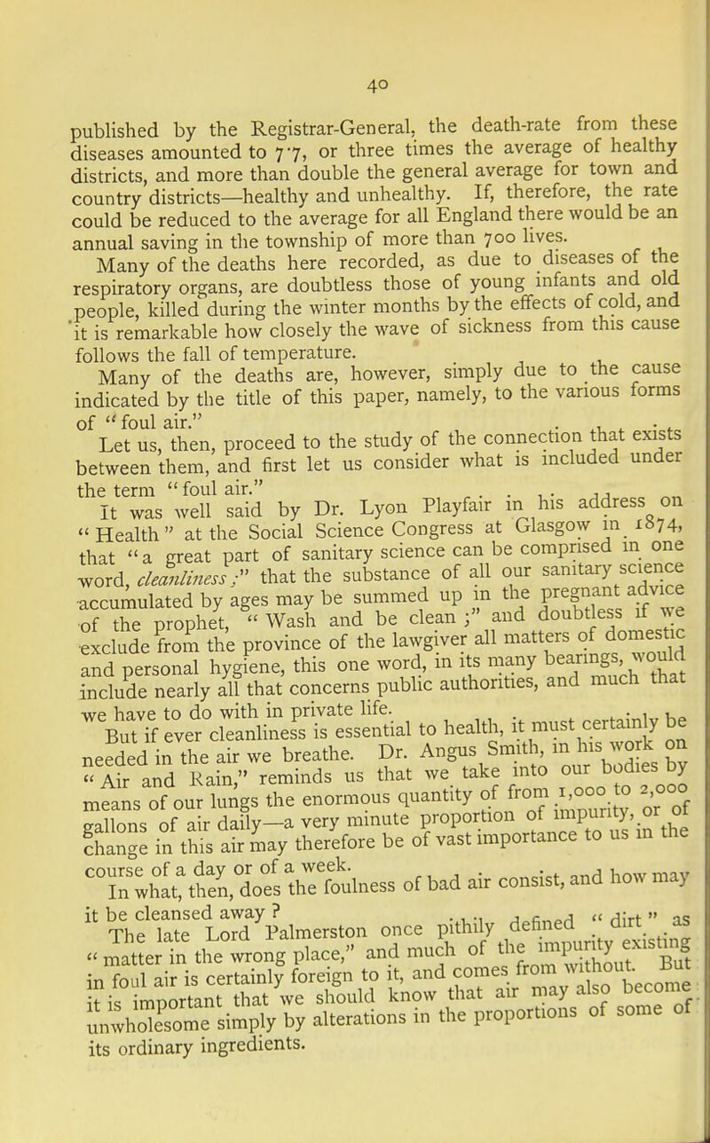 4° published by the Registrar-General, the death-rate from these diseases amounted to 77, or three times the average of healthy districts, and more than double the general average for town and country districts—healthy and unhealthy. If, therefore, the rate could be reduced to the average for all England there would be an annual saving in the township of more than 700 lives. Many of the deaths here recorded, as due to diseases of the respiratory organs, are doubtless those of young infants and old people, killed during the winter months by the effects of cold, and 'it is remarkable how closely the wave of sickness from this cause follows the fall of temperature. Many of the deaths are, however, simply due to the cause indicated by the title of this paper, namely, to the various forms of  foul air. . , 4 . . Let us, then, proceed to the study of the connection that exists between them, and first let us consider what is included under the term foul air. . . . * It was well said by Dr. Lyon Playfair m his address on Health at the Social Science Congress at Glasgow m i»74, that a great part of sanitary science can be comprised in one word, cleanliness r that the substance of all our sanitary science accumulated by ages may be summed up in the pregnant.advice of the prophet,  Wash and be clean and doubtless if we exclude from the province of the lawgiver all matters of domestic and personal hygiene, this one word, in its many beanngs would include nearly all that concerns public authorities, and much that ^SfcSii — to health, it must certainly be needed in the air we breathe. Dr. Angus Smith, m his work on  Mr and Rain, reminds us that we take into our bodies by means of our lungs the enormous quantity ^^ gallons of air daily—a very minute proportion of impurity, or 01 Change in this at may therefore be of vast importance to us in the CTwhat:ttn^retulness of bad air consist, and how may * TVeTate'S'almerston once pithily defined « dirt as Matter tthe°wrong place, and much of JjJ^g^-gJ in foul air is certainly foreign to it, and comes from without, jjih ftktoStoT^we should know that air may also become ^Smftfnqdj by alterations in the proportions of some of its ordinary ingredients.