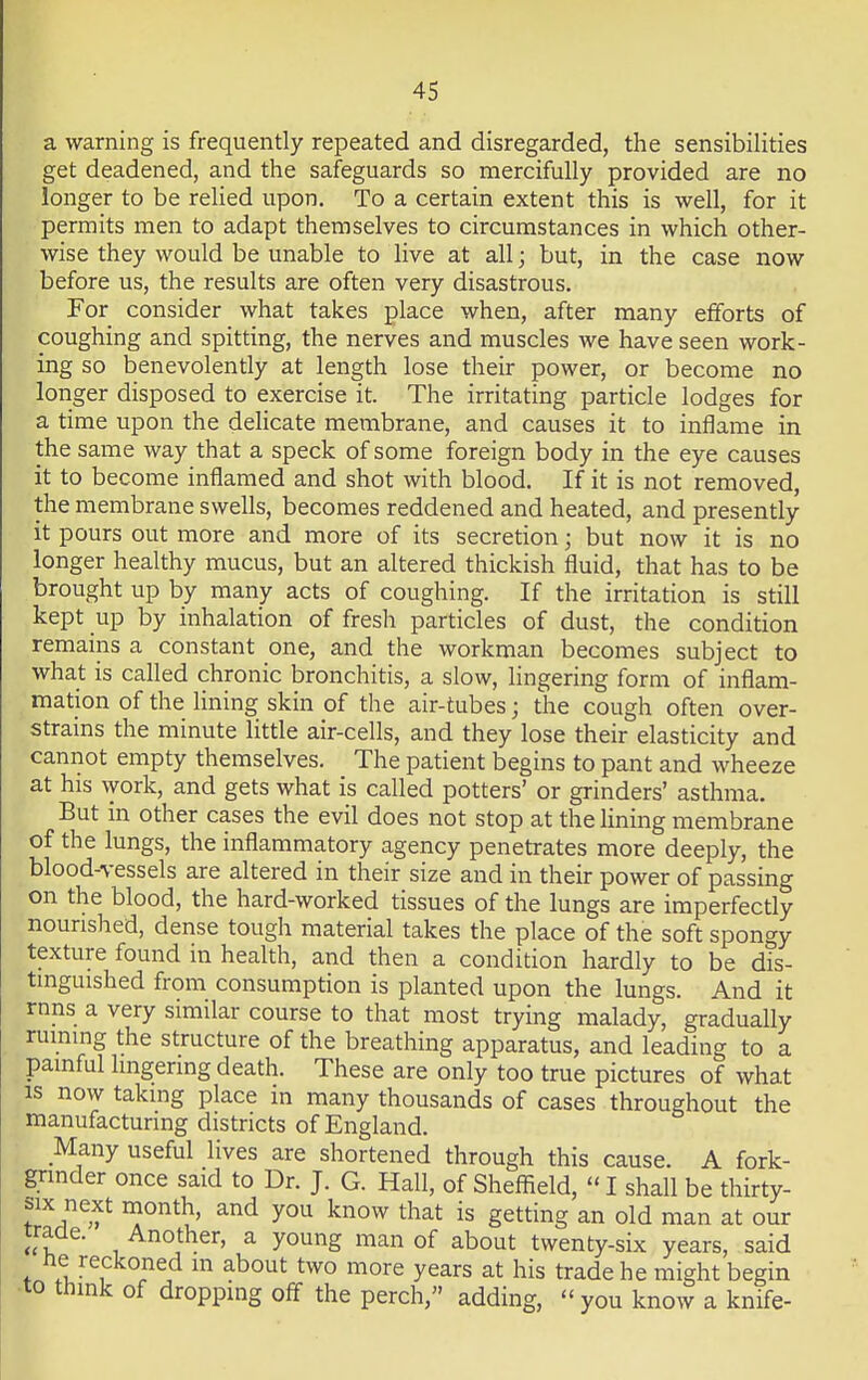 a warning is frequently repeated and disregarded, the sensibilities get deadened, and the safeguards so mercifully provided are no longer to be relied upon. To a certain extent this is well, for it permits men to adapt themselves to circumstances in which other- wise they would be unable to live at all; but, in the case now before us, the results are often very disastrous. For consider what takes place when, after many efforts of coughing and spitting, the nerves and muscles we have seen work- ing so benevolently at length lose their power, or become no longer disposed to exercise it. The irritating particle lodges for a time upon the delicate membrane, and causes it to inflame in the same way that a speck of some foreign body in the eye causes it to become inflamed and shot with blood. If it is not removed, the membrane swells, becomes reddened and heated, and presently it pours out more and more of its secretion j but now it is no longer healthy mucus, but an altered thickish fluid, that has to be brought up by many acts of coughing. If the irritation is still kept up by inhalation of fresh particles of dust, the condition remains a constant one, and the workman becomes subject to what is called chronic bronchitis, a slow, lingering form of inflam- mation of the lining skin of the air-tubes; the cough often over- strains the minute little air-cells, and they lose their elasticity and cannot empty themselves. The patient begins to pant and wheeze at his work, and gets what is called potters' or grinders' asthma. But in other cases the evil does not stop at the lining membrane of the lungs, the inflammatory agency penetrates more deeply, the blood-vessels are altered in their size and in their power of passing on the blood, the hard-worked tissues of the lungs are imperfectly nourished, dense tough material takes the place of the soft spongy texture found in health, and then a condition hardly to be dis- tinguished from consumption is planted upon the lungs. And it rnns a very similar course to that most trying malady, gradually ruining the structure of the breathing apparatus, and leading to a painful lingering death. These are only too true pictures of what is now taking place in many thousands of cases throughout the manufacturing districts of England. Many useful lives are shortened through this cause. A fork- grinder once said to Dr. J. G. Hall, of Sheffield,  I shall be thirty- six next month, and you know that is getting an old man at our trade. Another, a young man of about twenty-six years, said ne reckoned m about two more years at his trade he might begin to think of droppmg off the perch, adding, you know a knife-