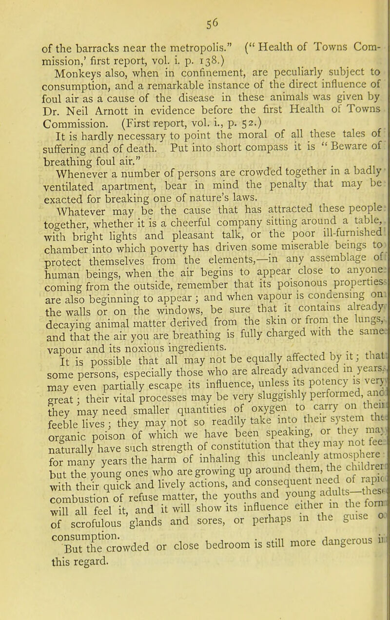 of the barracks near the metropolis. ( Health of Towns Com- mission,' first report, vol. i. p. 138.) Monkeys also, when in confinement, are peculiarly subject to consumption, and a remarkable instance of the direct influence of foul air as a cause of the disease in these animals was given by Dr. Neil Arnott in evidence before the first Health of Towns Commission. (First report, vol. i., p. 52.) It is hardly necessary to point the moral of all these tales of suffering and of death. Put into short compass it is  Beware of breathing foul air. Whenever a number of persons are crowded together in a badly ventilated apartment, bear in mind the penalty that may be exacted for breaking one of nature's laws. Whatever may be the cause that has attracted these people together, whether it is a cheerful company sitting around a table, with bright lights and pleasant talk, or the poor ill-furnished chamber into which poverty has driven some miserable beings to protect themselves from the elements,—in any assemblage of human beings, when the air begins to appear close to anyone coming from the outside, remember that its poisonous properties are also beginning to appear j and when vapour is conaensmg on the walls or on the windows, be sure that it contains already decaying animal matter derived from the skin or from the lungs, ■ and that the air you are breathing is fully charged with the same vapour and its noxious ingredients. It is possible that all may not be equally affected by it; that, some persons, especially those who are already advanced m years, may even partially escape its influence, unless its potency is very I great | their vital processes may be very sluggishly performed, ano I they may need smaller quantities of oxygen to carry on then feeble lives; they may not so readily take into their system thtJ organic poison of which we have been speaking, or they ma; I naturally have such strength of constitution that they may-not fee for many years the harm of inhaling this uncleanly atmosphere b The young ones who are growing up around them, the chi drer with their quick and lively actions, and ^sequent need of ap combustion of refuse matter, the youths and young adults-the| will all feel it, and it will show its influence either in t forn- of scrofulous glands and sores, or perhaps m the guise od ^BuUhecrowded or close bedroom is still more dangerous I this regard.