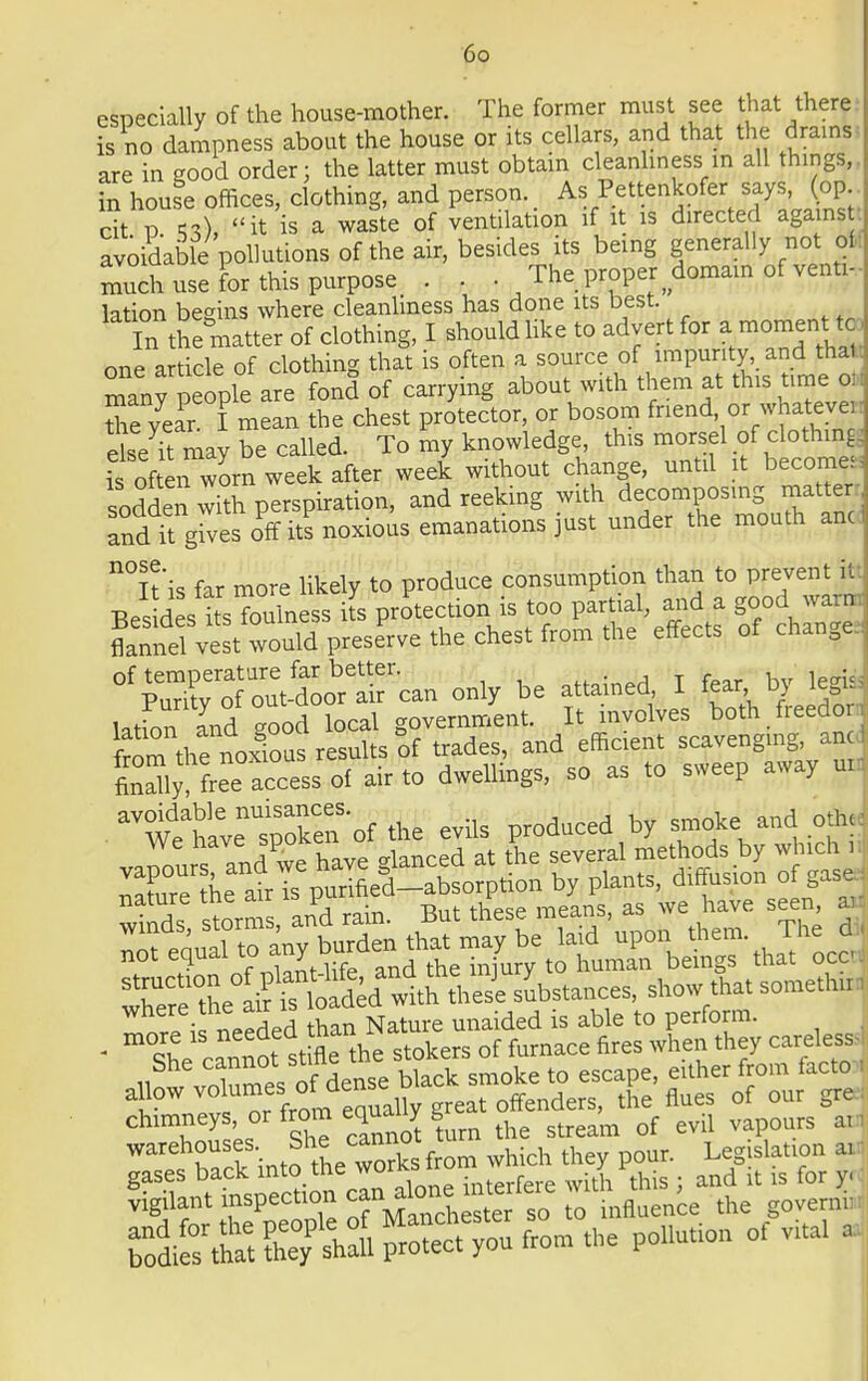 especially of the house-mother. The former must see that there is no dampness about the house or its cellars, and that the drains- are in eood order: the latter must obtain cleanliness in all things,, in houfe offices, clothing, and person. As Pettenkofer says, (op St p it is a waste of ventilation if it is directed against: avoidable pollutions of the air, besides its being generally not of, Teh use for this purpose . . . The proper domain of venti- lation begins where cleanliness has done its best. In Ae matter of clothing, I should like to advert for amomen:ta one article of clothing that is often a source of impurity, and thai many people are fond of carrying about with them at this time oti the year I mean the chest protector, or bosom friend or whateyen else ft may be called. To my knowledge, this morsel of clothings S often worn week after week without change, until it become* sodden witn perspiration, and reeking with decomposing matter: and it gLs off its noxious emanations just under the mouth anc n°n'is far more likely to produce consumption than to prevent itt Bes dL^Toulness its projection is too ^ ™ flannel vest would preserve the chest from the effects of chan^a. ^^n^t^Tcan only be attained, I fear by legi, latfon and Sod local government. It involves both freedom fr^m thfnoS results of trades, and efficient scavenging, anc, IZlT^cZs of air to dwellings, so as to sweep away un aV^£ttSS'crf the evils produced by smoke and oth. We nave sR°;eh alanced at &e several methods by which 11 ^Ae^r^^arption by plants, diffusion of gas. nature uic mi >■■> r . mp,nq as we have seen, ai- ' shecannost fle the stokers of furnace fires when they careless, iw vXmes ofdense black smoke to escape, either from facto allow volume • °* aJ™° t offenders, the flues of our gre.; chimneys or from equally g of ^ y ^ warehouses She cannot Legislation ai: S^n JS&E S- *• p-— °f >