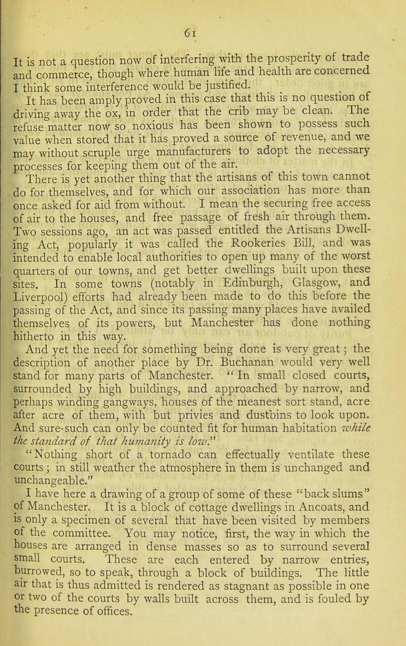 M It is not a question now of interfering with the prosperity of trade and commerce, though where human life and health are concerned I think some interference would be justified. It has been amply proved in this case that this is no question of driving away the ox, in order that the crib may be clean. The refuse matter now so noxious has been shown to possess such value when stored that it has proved a source of revenue, and we may without scruple urge manufacturers to adopt the necessary processes for keeping them out of the air. There is yet another thing that the artisans of this town cannot do for themselves, and for which our association has more than once asked for aid from without. I mean the securing free access of air to the houses, and free passage of fresh air through them. Two sessions ago, an act was passed entitled the Artisans Dwell- ing Act, popularly it was called the Rookeries Bill, and was intended to enable local authorities to open up many of the worst quarters of our towns, and get better dwellings built upon these sites. In some towns (notably in Edinburgh, Glasgow, and Liverpool) efforts had already been made to do this before the passing of the Act, and since its passing many places have availed themselves of its powers, but Manchester has done nothing hitherto in this way. And yet the need for something being done is very great; the description of another place by Dr. Buchanan would very well stand for many parts of Manchester.  In small closed courts, surrounded by high buildings, and approached by narrow, and perhaps winding gangways, houses of the meanest sort stand, acre after acre of them, with but privies and dustbins to look upon. And sure-such can only be counted fit for human habitation while the standard of that humanity is low. Nothing short of a tornado can effectually ventilate these courts; in still weather the atmosphere in them is unchanged and unchangeable. I have here a drawing of a group of some of these back slums of Manchester. It is a block of cottage dwellings in Ancoats, and is only a specimen of several that have been visited by members of the committee. You may notice, first, the way in which the houses are arranged in dense masses so as to surround several small courts. These are each entered by narrow entries, burrowed, so to speak, through a block of buildings. The little air that is thus admitted is rendered as stagnant as possible in one or two of the courts by walls built across them, and is fouled by the presence of offices.