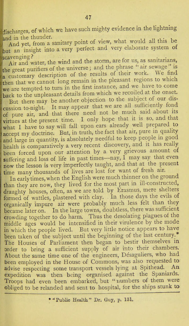 d-.scharges, of which we have such mighty evidence in the lightning md in the thunder. _ u iwi,- -u^ And vet from a sanitary pomt of view, what would all this be bat an insight into a very perfect and very elaborate system of '''Arind^water, the wind and the storm, are for us, as sanitarians, the great purifiers of the universe; and the phrase  air sewageis a customary description of the results of their work. We find 'then that we cannot long remain in the pleasant regions to which we are tempted to turn in the first instance, and we have to come b ick to the unpleasant details from which we recoiled at the onset. But there may be another objection to the subject of our dis- cussion to-night. It may appear that we are all sufficiently fond of pure air, and that there need not be much said about its virtues at the present time. I only hope that it is so, and that what I have to say will fall upon ears already well prepared to accept my doctrine. But, in truth, the fact that air, pure in quality and large in quantity, is absolutely needful to keep people in good health is comparatively a very recent discovery, and it has really been forced upon our attention by a very grievous amount of suffering and loss of life in past times—nay, 1 may say that even now the lesson is very imperfectly taught, and that at the present tune many thousands of lives are lost for want of fresh air. In early times, when the English were much thinner on the ground than they are now, they lived for the most part in ill-constructed, draughty houses, often, as we are told by Erasmus, mere shelters formed of wattles, plastered with clay. In those days the evils of organically impure air were probably much less felt than they became later on. In the large towns, doubtless, there was sufficient crowding together to do harm. Thus the desolating plagues of the middle ages would be intensified in their virulence by the mode in which the people lived. But very little notice appears to have been taken of the subject until the beginning of the last century.* The Houses of Parliament then began to bestir themselves in order to bring a sufficient supply of air into their chambers. About the same time one of the engineers, Ddsaguliers, who had been employed in the House of Commons, was also requested to advise respecting some transport vessels lying at Spithead. An expedition was then being organised against the Spaniards. Troops had even been embarked, but  numbers of them were obliged to be relanded and sent to hospital, for the ships stunk to • Public Health Dr. Guy, p. 131.