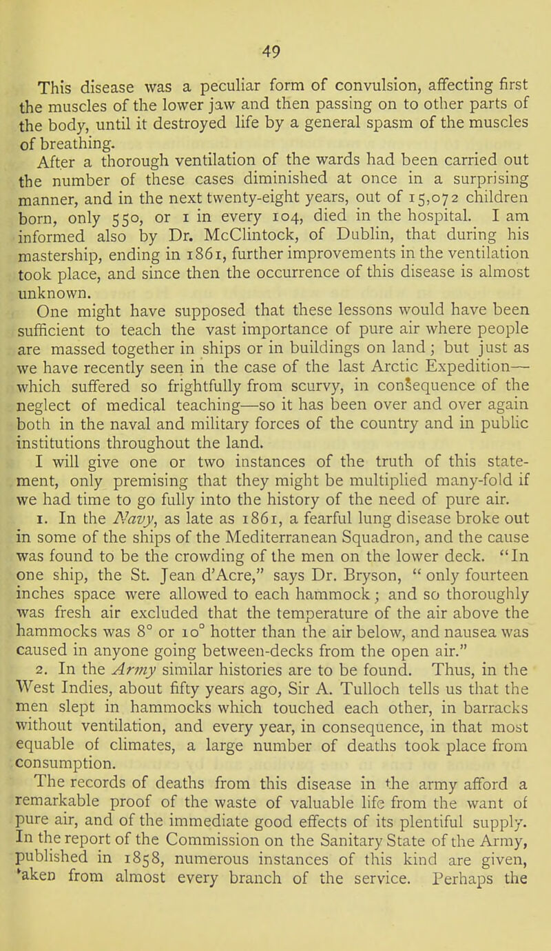 This disease was a peculiar form of convulsion, affecting first the muscles of the lower jaw and then passing on to other parts of the body, until it destroyed life by a general spasm of the muscles of breathing. After a thorough ventilation of the wards had been carried out the number of these cases diminished at once in a surprising manner, and in the next twenty-eight years, out of 15,072 children born, only 550, or i in every 104, died in the hospital. I am informed also by Dr. McClintock, of Dublin, that during his mastership, ending in 1861, further improvements in the ventilation took place, and since then the occurrence of this disease is almost unknown. One might have supposed that these lessons would have been sufficient to teach the vast importance of pure air where people are massed together in ships or in buildings on land; but just as we have recently seen in the case of the last Arctic Expedition— which suffered so frightfully from scurvy, in consequence of the neglect of medical teaching—so it has been over and over again both in the naval and military forces of the country and in public institutions throughout the land. I will give one or two instances of the truth of this state- ment, only premising that they might be multiplied many-fold if we had time to go fully into the history of the need of pure air. 1. In the Navy, as late as 1861, a fearful lung disease broke out in some of the ships of the Mediterranean Squadron, and the cause was found to be the crowding of the men on the lower deck. In one ship, the St. Jean d'Acre, says Dr. Bryson, only fourteen inches space were allowed to each hammock; and so thoroughly was fresh air excluded that the temperature of the air above the hammocks was 8° or 10° hotter than the air below, and nausea was caused in anyone going between-decks from the open air. 2. In the Army similar histories are to be found. Thus, in the West Indies, about fifty years ago. Sir A. TuUoch tells us that the men slept in hammocks which touched each other, in barracks without ventilation, and every year, in consequence, in that most equable of climates, a large number of deaths took place from consumption. The records of deaths from this disease in the army afford a remarkable proof of the waste of valuable life from the want of pure air, and of the immediate good effects of its plentiful supply. In the report of the Commission on the Sanitary State of die Army, published in 1858, numerous instances of this kind are given, *akeD from almost every branch of the service. Perhaps the