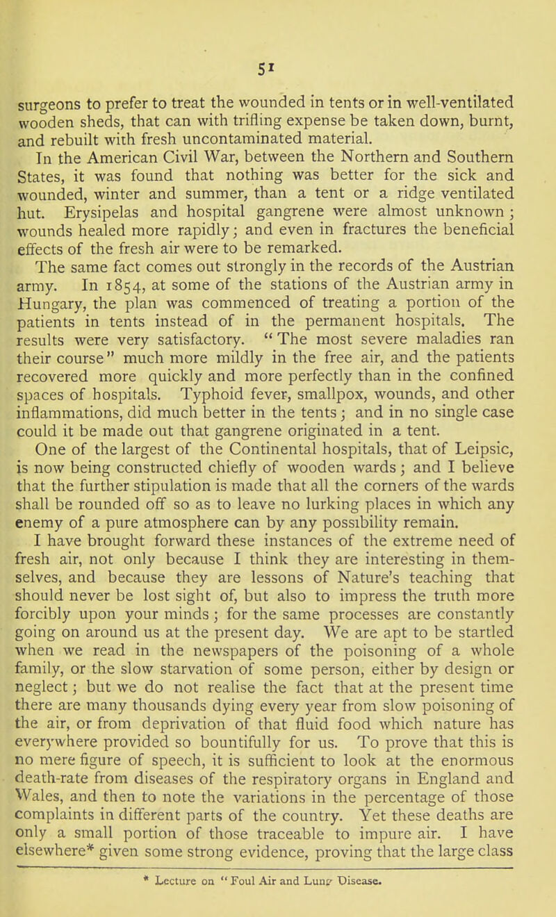 surgeons to prefer to treat the wounded in tents or in well-ventilated wooden sheds, that can with trifling expense be taken down, burnt, and rebuilt with fresh uncontaminated material. In the American Civil War, between the Northern and Southern States, it was found that nothing was better for the sick and wounded, winter and summer, than a tent or a ridge ventilated hut. Erysipelas and hospital gangrene were almost unknown ; wounds healed more rapidly; and even in fractures the beneficial effects of the fresh air were to be remarked. The same fact comes out strongly in the records of the Austrian army. In 1854, at some of the stations of the Austrian army in Hungary, the plan was commenced of treating a portion of the patients in tents instead of in the permanent hospitals. The results were very satisfactory.  The most severe maladies ran their course much more mildly in the free air, and the patients recovered more quickly and more perfectly than in the confined spaces of hospitals. Typhoid fever, smallpox, wounds, and other inflammations, did much better in the tents; and in no single case could it be made out that gangrene originated in a tent. One of the largest of the Continental hospitals, that of Leipsic, is now being constructed chiefly of wooden wards; and I believe that the further stipulation is made that all the corners of the wards shall be rounded off so as to leave no lurking places in which any enemy of a pure atmosphere can by any possibihty remain. I have brought forward these instances of the extreme need of fresh air, not only because I think they are interesting in them- selves, and because they are lessons of Nature's teaching that should never be lost sight of, but also to impress the truth more forcibly upon your minds; for the same processes are constantly going on around us at the present day. We are apt to be startled when we read in the newspapers of the poisoning of a whole family, or the slow starvation of some person, either by design or neglect; but we do not realise the fact that at the present time there are many thousands dying every year from slow poisoning of the air, or from deprivation of that fluid food which nature has everywhere provided so bountifully for us. To prove that this is no mere figure of speech, it is sufficient to look at the enormous death-rate from diseases of the respiratory organs in England and Wales, and then to note the variations in the percentage of those complaints in different parts of the country. Yet these deaths are only a small portion of those traceable to impure air. I have elsewhere* given some strong evidence, proving that the large class * Lecture on  Foul Air and Lunt' TDisease.