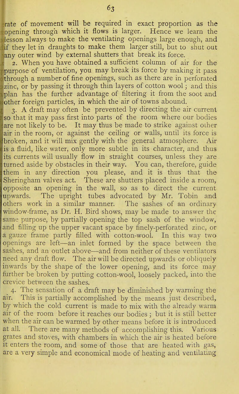 ;rate of movement will be required in exact proportion as the opening through which it flows is larger. Hence we learn the lesson always to make the ventilating openings large enough, and if they let in draughts to make them larger still, but to shut out .any outer wind by external shutters that break its force. 2. When you have obtained a sufficient column of air for the purpose of ventilation, you may break its force by making it pass through a number of fine openings, such as there are in perforated zinc, or by passing it through thin layers of cotton wool; and this plan has the further advantage of filtering it from the soot and other foreign particles, in which the air of towns abound. 3. A draft may often be prevented by directing the air current so that it may pass first into parts of the room where our bodies are not likely to be. It may thus be made to strike against other air in the room, or against the ceiling or walls, until its force is broken, and it will mix gently with the general atmosphere. Air is a fluid, like water, only more subtle in its character, and thus its currents will usually flow in straight courses, unless they are turned aside by obstacles in their way. You can, therefore, guide them in any direction you please, and it is thus that the Sheringham valves act. These are shutters placed inside a room, opposite an opening in the wall, so as to direct the current upwards. The upright tubes advocated by Mr. Tobin and others work in a similar manner. The sashes of an ordinary window-frame, as Dr. H. Bird shows, may be made to answer the same purpose, by partially opening the top sash of the window, and filling up the upper vacant space by finely-perforated zinc, or a gauze frame partly filled with cotton-wool. In this way two openings are left—an inlet formed by the space between the sashes, and an outlet above—and from neither of these ventilators need any draft flow. The air will be directed upwards or obliquely inwards by the shape of the lower opening, and its force may further be broken by putting cotton-wool, loosely packed, into the crevice between the sashes. 4. The sensation of a draft may be diminished by warming the air. This is partially accomplished by the means just described, by which the cold current is made to mix with the already warm air of the room before it reaches our bodies ; but it is still better when the air can be warmed by other means before it is introduced at all. There are many methods of accomplishing this. Various grates and stoves, with chambers in which the air is heated before it enters the room, and some of those that are heated with gas, are a very simple and economical mode of heating and ventilating