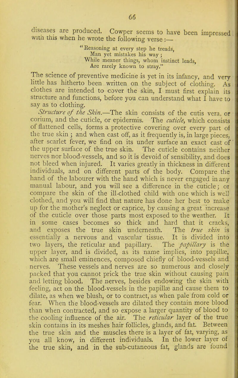 diseases are produced. Cowper seems to have been impressed with this when he wrote the following verse :— Keasoning at every step he treads, Man yet mistakes his way ; While meaner things, whom instinct leads, Are rarely known to stray. The science of preventive medicine is yet in its infancy, and very little has hitherto been written on the subject of clothing. As clothes are intended to cover the skin, I must first explain its structure and functions, before you can understand what I have to say as to clothing. Structure of the Skin.—The skin consists of the cutis vera, or corium, and the cuticle, or epidermis. The cuticle, which consists of flattened cells, forms a protective covering over every part of the true skin ; and when cast off, as it frequently is, in large pieces, after scarlet fever, we find on its under surface an exact cast of the upper surface of the true skin. The cuticle contains neither nerves nor blood-vessels, and so it is devoid of sensibility, and does not bleed when injured. It varies greatly in thickness in different individuals, and on different parts of the body. Compare the hand of the labourer with the hand which is never engaged in any manual labour, and you will see a difference in the cuticle; or compare the skin of the ill-clothed child with one which is well clothed, and you will find that nature has done her best to make up for the mother's neglect or caprice, by causing a great increase of the cuticle over those parts most exposed to the weather. It in some cases becomes so thick and hard that it cracks, and exposes the true skin underneath. The true skin is essentially a nervous and vascular tissue. It is divided into two layers, the reticular and papillary. The papillary is the upper layer, and is divided, as its name implies, into papillae, which are small eminences, composed chiefly of blood-vessels and nerves. These vessels and nerves are so numerous and closely packed that you cannot prick the true skin without causing pain and letting blood. The nerves, besides endowing the skin with feeling, act on the blood-vessels in the papillae and cause them to dilate, as when we blush, or to contract, as when pale from cold or fear. When the blood-vessels are dilated they contain more blood than when contracted, and so expose a larger quantity of blood to the cooling influence of the air. The reticular layer of the true skin contains in its meshes hair follicles, glands, and fat. Between the true skin and the muscles there is a layer of fat, varying, as you all know, in different individuals. In the lower layer of the true skin, and in the sub-cutaneous fat, glands are found