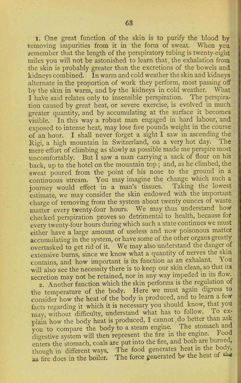 i. One great function of the skin is to purify the blood by removing impurities from it in the form of sweat. When ycu /emember that the length of the perspiratory tubing is twenty-eight miles you will not be astonished to learn that, the exhalation from the skin is probably greater than the excretions of the bowels and kidneys combined. In warm and cold weather the skin and kidneys alternate in the proportion of work they perform, most passing off by the skin in warm, and by the kidneys in cold weather. What I have said relates only to insensible perspiration. The perspira- tion caused by great heat, or severe exercise, is evolved in much greater quantity, and by accumulating at the surface it becomes visible. In this way a robust man engaged in hard labour, and exposed to intense heat, may lose five pounds weight in the course of an hour. I shall never forget a sight I saw in ascending the Rigi, a high mountain in Switzerland, on a very hot day. The mere effort of climbing as slowly as possible made me perspire most uncomfortably. But I saw a man carrying a sack of flour on his back, up to the hotel on the mountain top; and, as he climbed, the sweat poured from the point of his nose to the ground in a continuous stream. You may imagine the change which such a journey would effect in a man's tissues. Taking the lowest estimate, we may consider the skin endowed with the important charge of removing from the system about twenty ounces of waste matter every twenty-four hours. We may thus understand how checked perspiration proves so detrimental to health, because for every twenty-four hours during which such a state continues we must either have a large amount of useless and now poisonous matter accumulating in the system, or have some of the other organs greatly overtasked to get rid of it. We may also understand the danger of extensive burns, since we know what a quantity of nerves the skin contains, and how important is its function as an exhalant. You will also see the necessity there is to keep our skin clean, so that its secretion may not be retained, nor in any way impeded in its flow. 2 Another function which the skin performs is the regulation of the temperature of the body. Here we must again digress to consider how the heat of the body is produced, and to learn a few facts regarding it which it is necessary you should know, that you may, without difficulty, understand what has to follow, lo ex- plain how the body heat is produced, I cannot do better than ask you to compare the body to a steam engine. The stomach and digestive system will then represent the fire in the engine. J?ood enters the stomach, coals are put into the fire, and both are burned, though in different ways. The food generates heat in the body, as fire does in the boiler. The force generated by the heat of