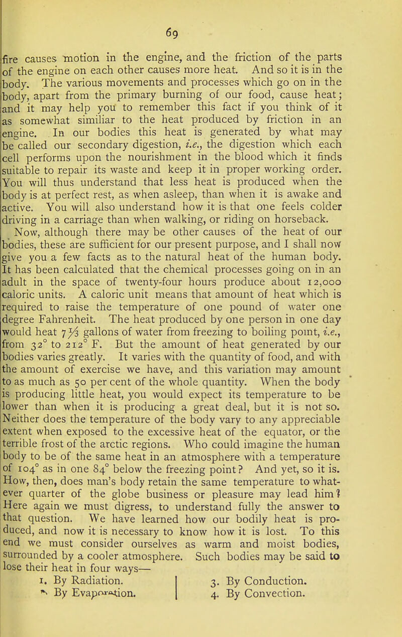 fire causes motion in the engine, and the friction of the parts of the engine on each other causes more heat. And so it is in the body. The various movements and processes which go on in the body, apart from the primary burning of our food, cause heat; and it may help you to remember this fact if you think of it as somewhat similiar to the heat produced by friction in an engine. In our bodies this heat is generated by what may be called our secondary digestion, i.e., the digestion which each cell performs upon the nourishment in the blood which it finds suitable to repair its waste and keep it in proper working order. You will thus understand that less heat is produced when the body is at perfect rest, as when asleep, than when it is awake and active. You will also understand how it is that one feels colder driving in a carriage than when walking, or riding on horseback. Now, although there may be other causes of the heat of our bodies, these are sufficient for our present purpose, and I shall now give you a few facts as to the natural heat of the human body. It has been calculated that the chemical processes going on in an adult in the space of twenty-four hours produce about 12,000 caloric units. A caloric unit means that amount of heat which is required to raise the temperature of one pound of water one degree Fahrenheit. The heat produced by one person in one day would heat 7^3 gallons of water from freezing to boiling point, i.e., from 3 20 to 212° F. But the amount of heat generated by our bodies varies greatly. It varies with the quantity of food, and with the amount of exercise we have, and this variation may amount to as much as 50 per cent of the whole quantity. When the body is producing little heat, you would expect its temperature to be lower than when it is producing a great deal, but it is not so. Neither does the temperature of the body vary to any appreciable extent when exposed to the excessive heat of the equator, or the terrible frost of the arctic regions. Who could imagine the human body to be of the same heat in an atmosphere with a temperature of 1040 as in one 840 below the freezing point? And yet, so it is. How, then, does man's body retain the same temperature to what- ever quarter of the globe business or pleasure may lead him? Here again we must digress, to understand fully the answer to that question. We have learned how our bodily heat is pro- duced, and now it is necessary to know how it is lost. To this end we must consider ourselves as warm and moist bodies, surrounded by a cooler atmosphere. Such bodies may be said to lose their heat in four ways— 1. By Radiation. 3. By Conduction. By Evaporation. 4. By Convection.