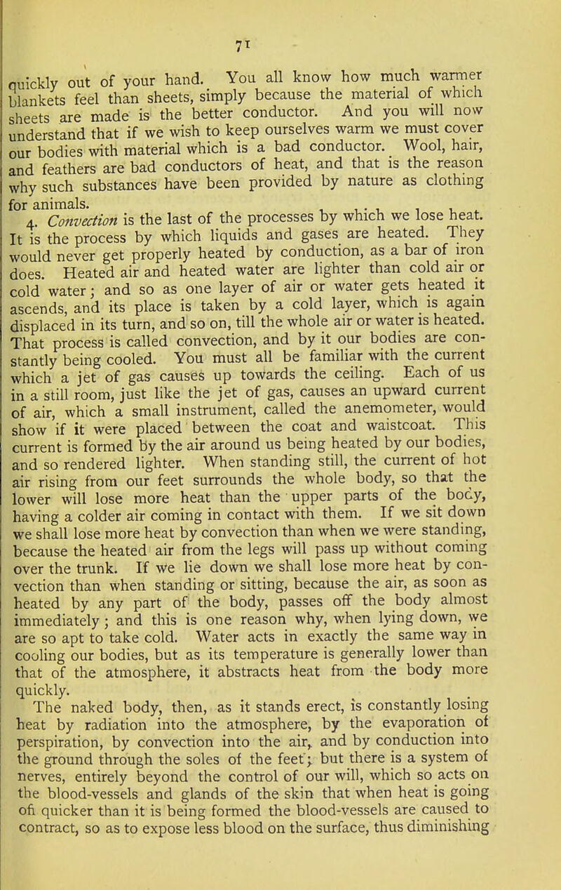 7T Quickly out of your hand. You all know how much warmer blankets feel than sheets, simply because the material of which sheets are made is the better conductor. And you will now understand that if we wish to keep ourselves warm we must cover our bodies with material which is a bad conductor. Wool, hair, and feathers are bad conductors of heat, and that is the reason why such substances have been provided by nature as clothing for animals. 4. Convection is the last of the processes by which we lose heat. It is the process by which liquids and gases are heated. They would never get properly heated by conduction, as a bar of iron does. Heated air and heated water are lighter than cold air or cold water; and so as one layer of air or water gets heated it ascends, and its place is taken by a cold layer, which is again displaced in its turn, and so on, till the whole air or water is heated. That process is called convection, and by it our bodies are con- stantly being cooled. You must all be familiar with the current which a jet of gas causes up towards the ceiling. Each of us in a still room, just like the jet of gas, causes an upward current of air, which a small instrument, called the anemometer, would show if it were placed between the coat and waistcoat. This current is formed by the air around us being heated by our bodies, and so rendered lighter. When standing still, the current of hot air rising from our feet surrounds the whole body, so that the lower will lose more heat than the upper parts of the body, having a colder air coming in contact with them. If we sit down we shall lose more heat by convection than when we were standing, because the heated air from the legs will pass up without coming over the trunk. If we lie down we shall lose more heat by con- vection than when standing or sitting, because the air, as soon as heated by any part of the body, passes off the body almost immediately; and this is one reason why, when lying down, we are so apt to take cold. Water acts in exactly the same way in cooling our bodies, but as its temperature is generally lower than that of the atmosphere, it abstracts heat from the body more quickly. The naked body, then, as it stands erect, is constantly losing heat by radiation into the atmosphere, by the evaporation of perspiration, by convection into the air,, and by conduction into the ground through the soles of the feet ; but there is a system of nerves, entirely beyond the control of our will, which so acts on the blood-vessels and glands of the skin that when heat is going ofi quicker than it is being formed the blood-vessels are caused to contract, so as to expose less blood on the surface, thus diminishing